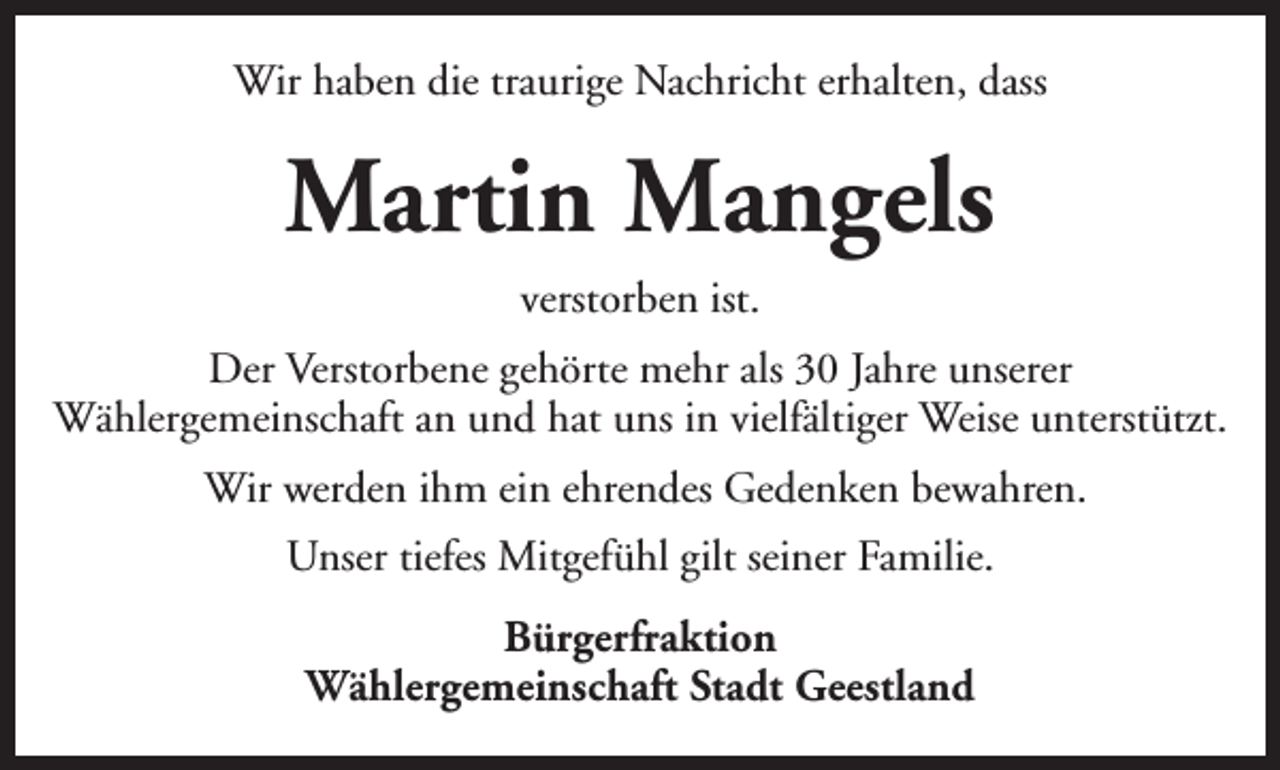 <p>Wir haben die traurige Nachricht erhalten, dass</p><p>Martin Mangels<br />verstorben ist.<br />Der Verstorbene gehörte mehr als 30 Jahre unserer<br />Wählergemeinschaft an und hat uns in vielfältiger Weise unterstützt.<br />Wir werden ihm ein ehrendes Gedenken bewahren.<br />Unser tiefes Mitgefühl gilt seiner Familie.<br />Bürgerfraktion<br />Wählergemeinschaft Stadt Geestland</p>