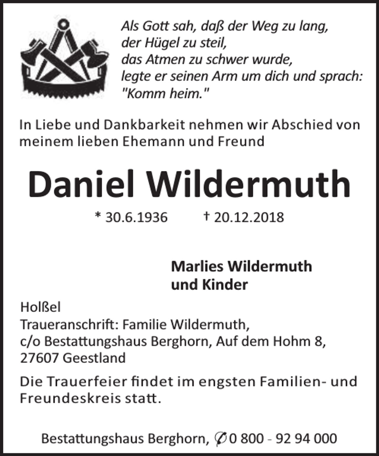 <p>Als Go sah, daß der Weg zu lang,<br />der Hügel zu steil,<br />das Atmen zu schwer wurde,<br />legte er seinen Arm um dich und sprach:<br />"Komm heim."<br />In Liebe und Dankbarkeit nehmen wir Abschied von<br />meinem lieben Ehemann und Freund</p><p>Daniel Wildermuth<br />* 30.6.1936</p><p>† 20.12.2018</p><p>Marlies Wildermuth<br />und Kinder<br />Holßel<br />Traueranschri : Familie Wildermuth,<br />c/o Besta ungshaus Berghorn, Auf dem Hohm 8,<br />27607 Geestland<br />Die Trauerfeier ﬁndet im engsten Familien- und<br />Freundeskreis sta .<br />Besta ungshaus Berghorn, * 0 800 - 92 94 000</p>