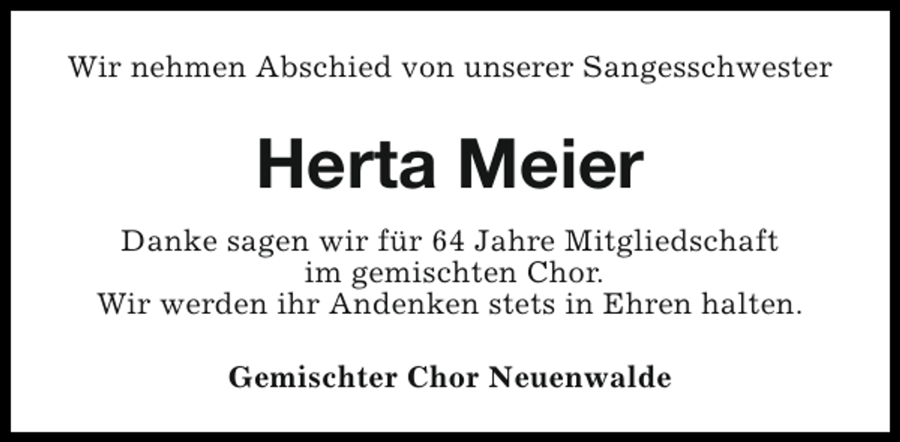 <p>Wir nehmen Abschied von unserer Sangesschwester</p><p>Herta Meier<br />Danke sagen wir für 64 Jahre Mitgliedschaft<br />im gemischten Chor.<br />Wir werden ihr Andenken stets in Ehren halten.<br />Gemischter Chor Neuenwalde</p>