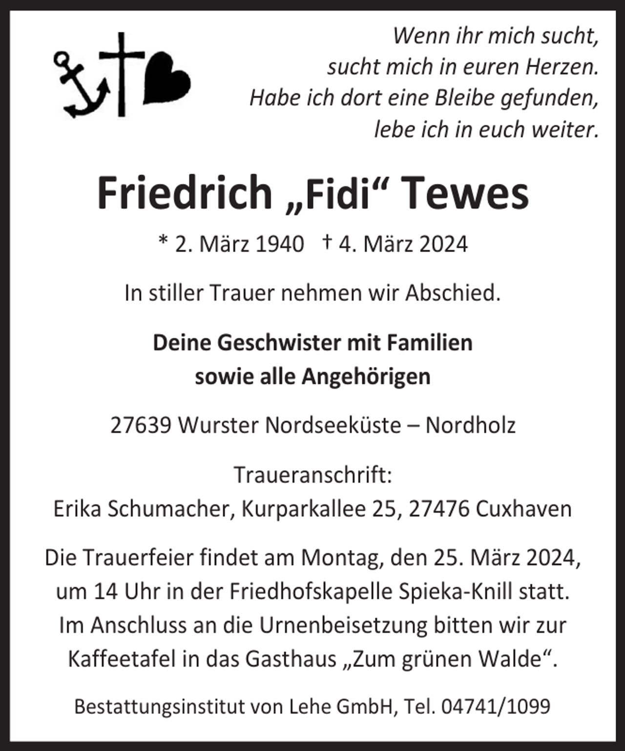 <p>Wenn ihr mich sucht,<br />sucht mich in euren Herzen.<br />Habe ich dort eine Bleibe gefunden,<br />lebe ich in euch weiter.</p><p>Friedrich „Fidi“ Tewes<br />* 2. März 1940 † 4. März 2024<br />In stiller Trauer nehmen wir Abschied.<br />Deine Geschwister mit Familien<br />sowie alle Angehörigen<br />27639 Wurster Nordseeküste – Nordholz<br />Traueranschrift:<br />Erika Schumacher, Kurparkallee 25, 27476 Cuxhaven<br />Die Trauerfeier findet am Montag, den 25. März 2024,<br />um 14 Uhr in der Friedhofskapelle Spieka-Knill statt.<br />Im Anschluss an die Urnenbeisetzung bitten wir zur<br />Kaffeetafel in das Gasthaus „Zum grünen Walde“.<br />Bestattungsinstitut von Lehe GmbH, Tel. 04741/1099</p>