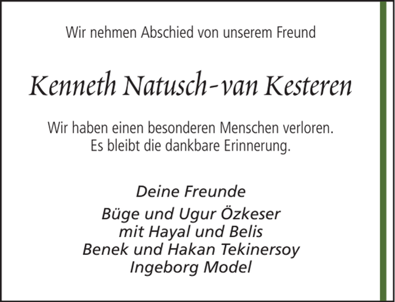 <p>Wir nehmen Abschied von unserem Freund</p><p>Kenneth Natusch-van Kesteren<br />Wir haben einen besonderen Menschen verloren.<br />Es bleibt die dankbare Erinnerung.<br />Deine Freunde<br />Büge und Ugur Özkeser<br />mit Hayal und Belis<br />Benek und Hakan Tekinersoy<br />Ingeborg Model</p>