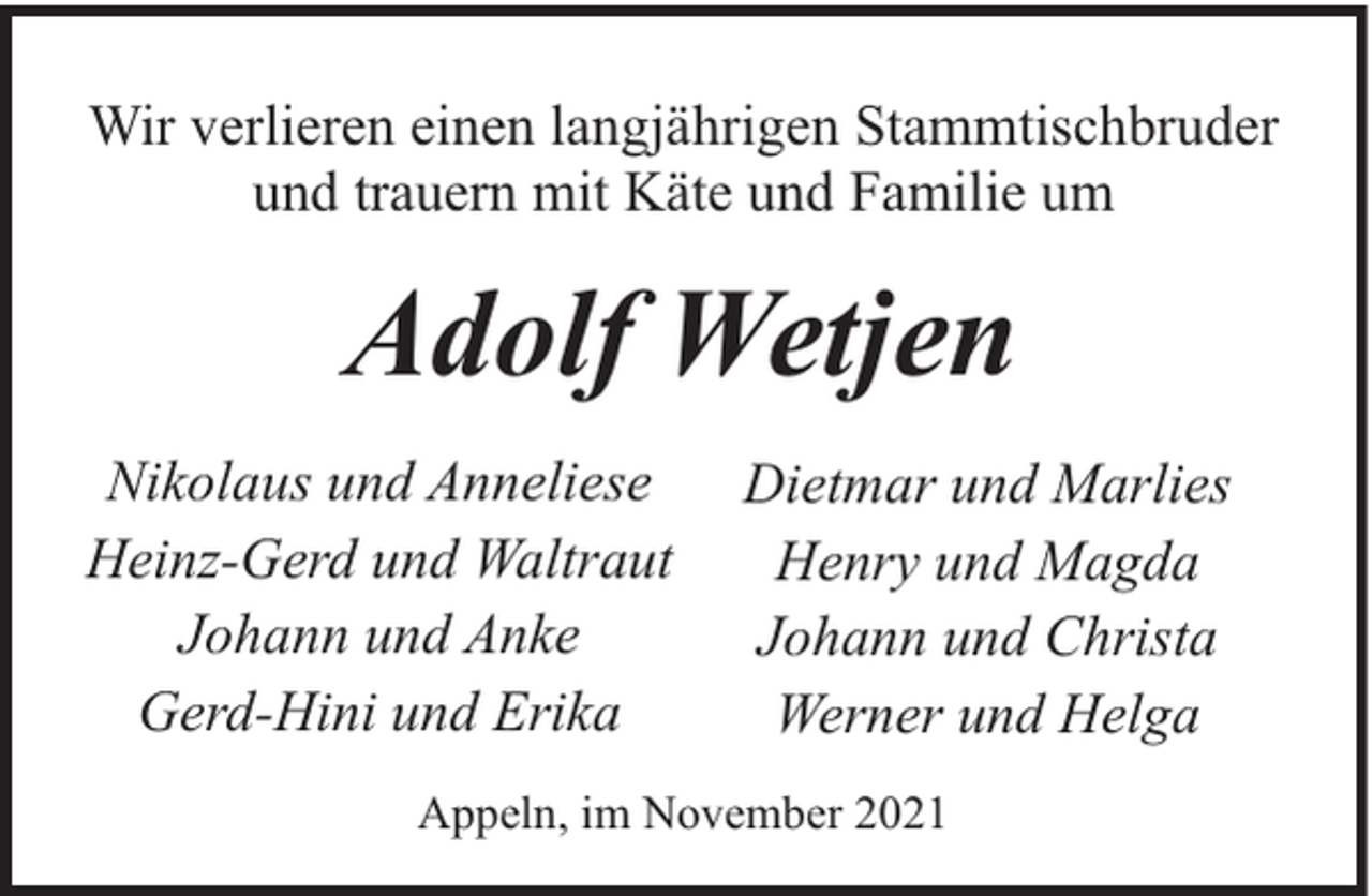 <p>Wir verlieren einen langjährigen Stammtischbruder<br />und trauern mit Käte und Familie um</p><p>Adolf Wetjen<br />Nikolaus und Anneliese<br />Heinz-Gerd und Waltraut<br />Johann und Anke<br />Gerd-Hini und Erika</p><p>Dietmar und Marlies<br />Henry und Magda<br />Johann und Christa<br />Werner und Helga</p><p>Appeln, im November 2021</p>