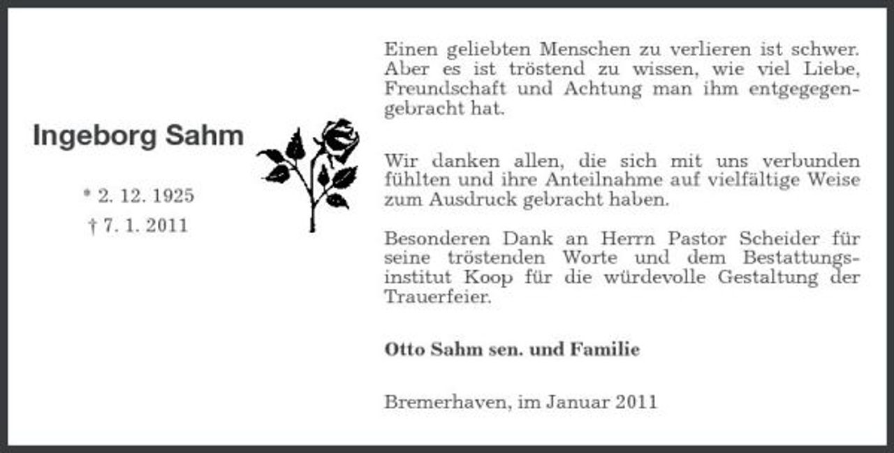 <p>Ingeborg Sahm</p><p>* 2. 12. 1925<br />† 7. 1. 2011</p><p>Einen geliebten Menschen zu verlieren ist schwer. Aber es ist tröstend zu wissen, wie viel Liebe, Freundschaft und Achtung man ihm entgegegen-gebracht hat.<br />Wir danken allen, die sich mit uns verbunden<br />fühlten und ihre Anteilnahme auf vielfältige Weise zum Ausdruck gebracht haben.</p><p>Besonderen Dank an Herrn Pastor Scheider für<br />seine tröstenden Worte und dem Bestattungs-<br />institut Koop für die würdevolle Gestaltung der Trauerfeier.<br />Otto Sahm sen. und Familie<br />Bremerhaven, im Januar 2011</p>