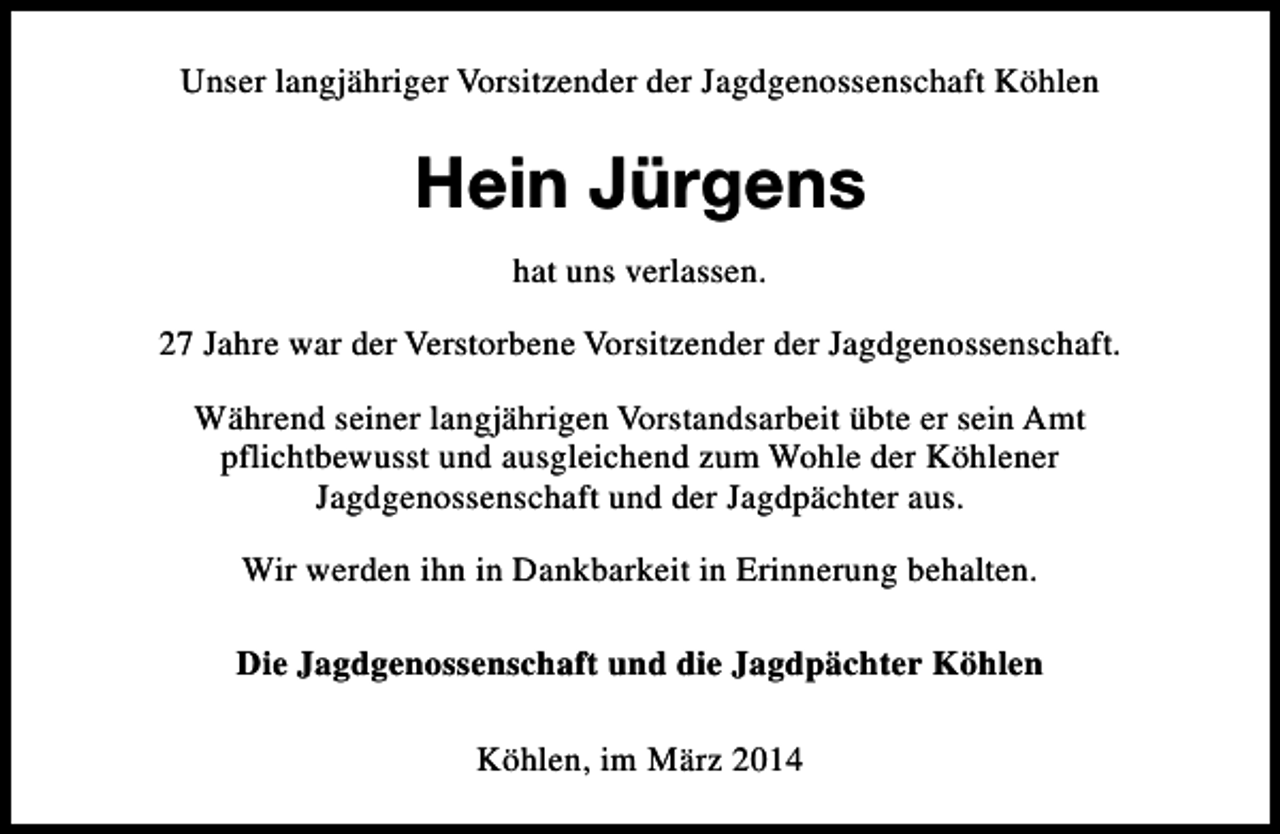 <p>Unser langjähriger Vorsitzender der Jagdgenossenschaft Köhlen</p><p>Hein Jürgens<br />hat uns verlassen.<br />27 Jahre war der Verstorbene Vorsitzender der Jagdgenossenschaft.<br />Während seiner langjährigen Vorstandsarbeit übte er sein Amt<br />pflichtbewusst und ausgleichend zum Wohle der Köhlener<br />Jagdgenossenschaft und der Jagdpächter aus.<br />Wir werden ihn in Dankbarkeit in Erinnerung behalten.<br />Die Jagdgenossenschaft und die Jagdpächter Köhlen<br />Köhlen, im März 2014</p>