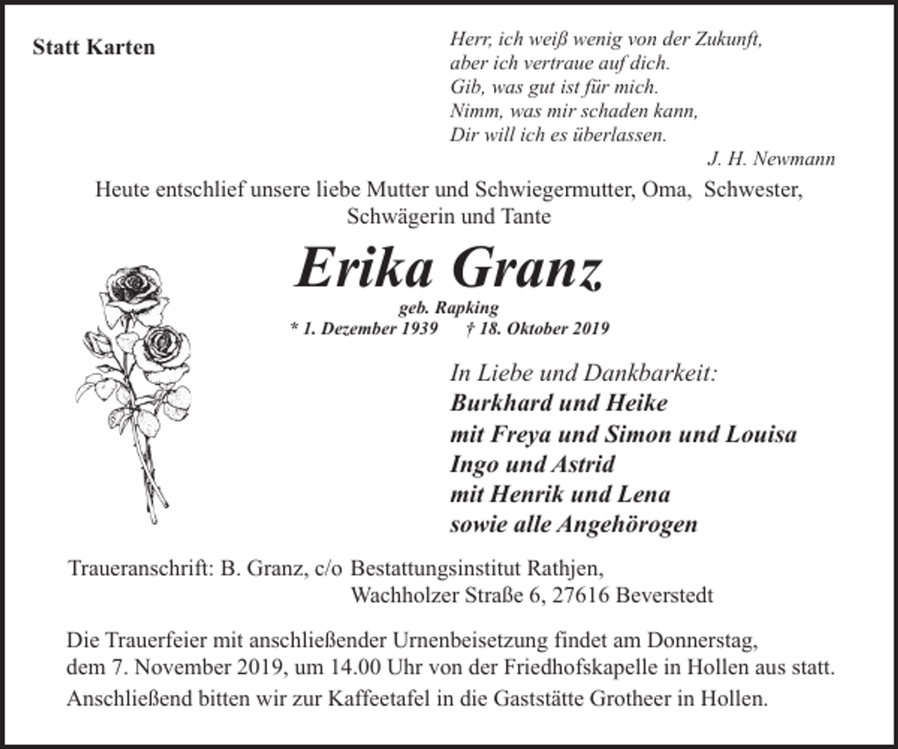 <p>Statt Karten</p><p>Herr, ich weiß wenig von der Zukunft,<br />aber ich vertraue auf dich.<br />Gib, was gut ist für mich.<br />Nimm, was mir schaden kann,<br />Dir will ich es überlassen.<br />J. H. Newmann</p><p>Heute entschlief unsere liebe Mutter und Schwiegermutter, Oma, Schwester,<br />Schwägerin und Tante</p><p>Erika Granz</p><p>geb. Rapking<br />* 1. Dezember 1939<br />† 18. Oktober 2019</p><p>In Liebe und Dankbarkeit:<br />Burkhard und Heike<br />mit Freya und Simon und Louisa<br />Ingo und Astrid<br />mit Henrik und Lena<br />sowie alle Angehörogen<br />Traueranschrift: B. Granz, c/o Bestattungsinstitut Rathjen,<br />Wachholzer Straße 6, 27616 Beverstedt<br />Die Trauerfeier mit anschließender Urnenbeisetzung findet am Donnerstag,<br />dem 7. November 2019, um 14.00 Uhr von der Friedhofskapelle in Hollen aus statt.<br />Anschließend bitten wir zur Kaffeetafel in die Gaststätte Grotheer in Hollen.</p>