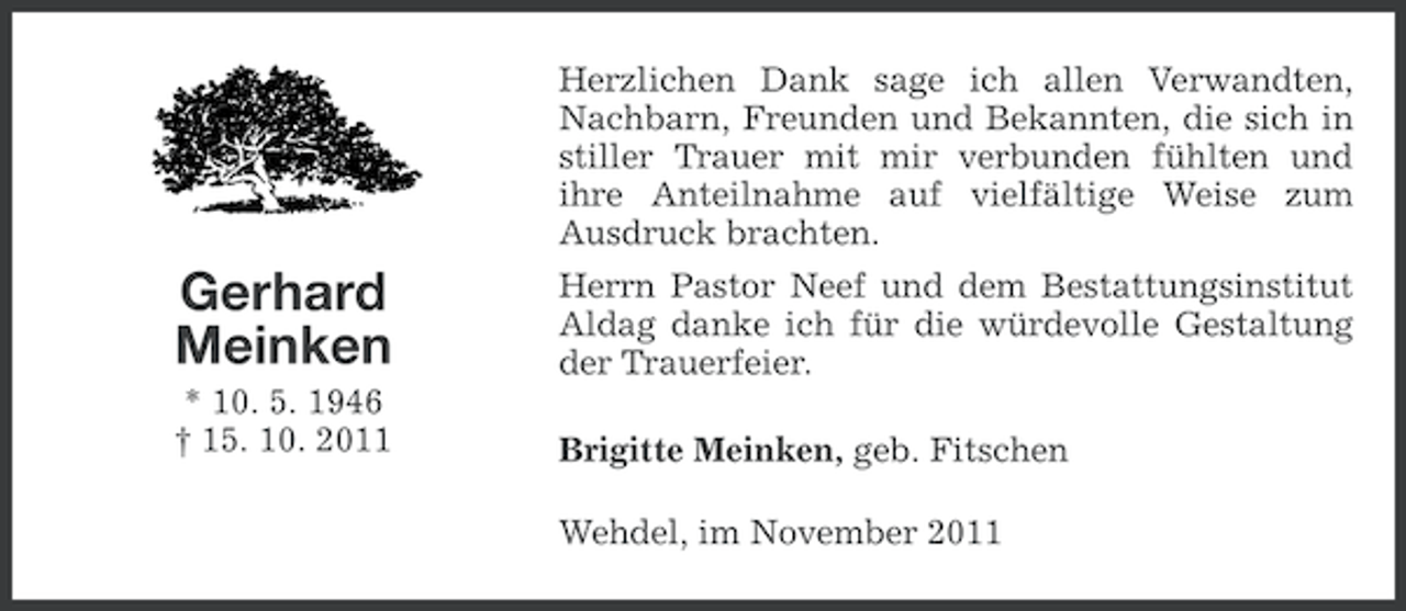 <p>Herzlichen Dank sage ich allen Verwandten,<br />Nachbarn, Freunden und Bekannten, die sich in<br />stiller Trauer mit mir verbunden fühlten und<br />ihre Anteilnahme auf vielfältige Weise zum<br />Ausdruck brachten.</p><p>Gerhard<br />Meinken</p><p>Herrn Pastor Neef und dem Bestattungsinstitut<br />Aldag danke ich für die würdevolle Gestaltung<br />der Trauerfeier.</p><p>* 10. 5. 1946<br />† 15. 10. 2011</p><p>Brigitte Meinken, geb. Fitschen<br />Wehdel, im November 2011</p>