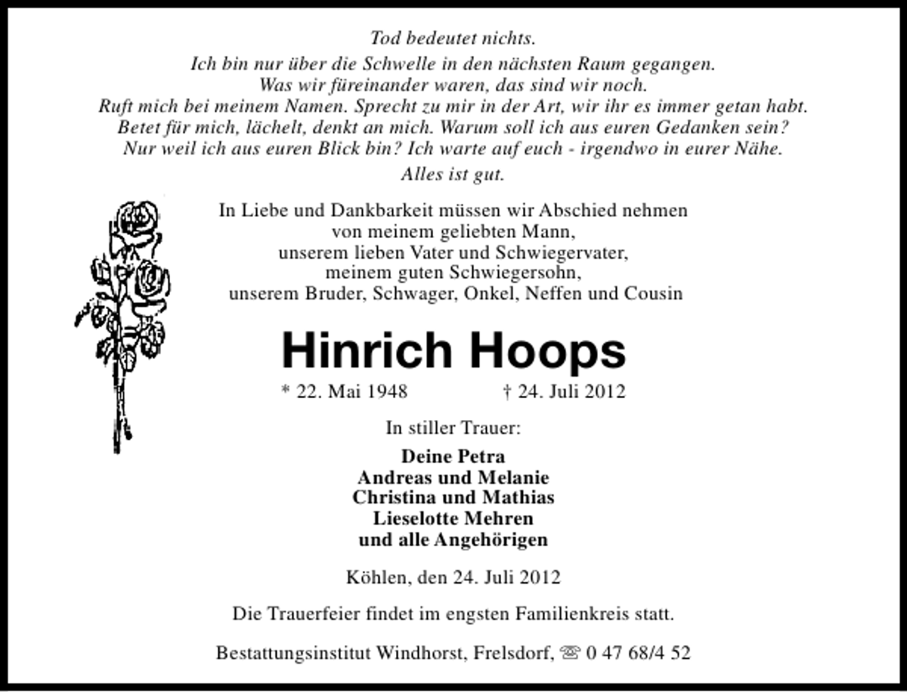 <p>Tod bedeutet nichts.<br />Ich bin nur über die Schwelle in den nächsten Raum gegangen.<br />Was wir füreinander waren, das sind wir noch.<br />Ruft mich bei meinem Namen. Sprecht zu mir in der Art, wir ihr es immer getan habt.<br />Betet für mich, lächelt, denkt an mich. Warum soll ich aus euren Gedanken sein?<br />Nur weil ich aus euren Blick bin? Ich warte auf euch - irgendwo in eurer Nähe.<br />Alles ist gut.<br />In Liebe und Dankbarkeit müssen wir Abschied nehmen<br />von meinem geliebten Mann,<br />unserem lieben Vater und Schwiegervater,<br />meinem guten Schwiegersohn,<br />unserem Bruder, Schwager, Onkel, Neffen und Cousin</p><p>Hinrich Hoops<br />* 22. Mai 1948</p><p>† 24. Juli 2012</p><p>In stiller Trauer:<br />Deine Petra<br />Andreas und Melanie<br />Christina und Mathias<br />Lieselotte Mehren<br />und alle Angehörigen<br />Köhlen, den 24. Juli 2012<br />Die Trauerfeier findet im engsten Familienkreis statt.<br />Bestattungsinstitut Windhorst, Frelsdorf, s 0 47 68/4 52</p>