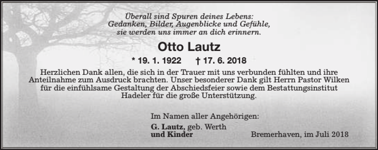 <p>Überall sind Spuren deines Lebens:<br />Gedanken, Bilder, Augenblicke und Gefühle,<br />sie werden uns immer an dich erinnern.</p><p>Otto Lautz</p><p>* 19. 1. 1922</p><p>† 17. 6. 2018</p><p>Herzlichen Dank allen, die sich in der Trauer mit uns verbunden fühlten und ihre<br />Anteilnahme zum Ausdruck brachten. Unser besonderer Dank gilt Herrn Pastor Wilken<br />für die einfühlsame Gestaltung der Abschiedsfeier sowie dem Bestattungsinstitut<br />Hadeler für die große Unterstützung.<br />Im Namen aller Angehörigen:<br />G. Lautz, geb. Werth<br />und Kinder<br />Bremerhaven, im Juli 2018</p>