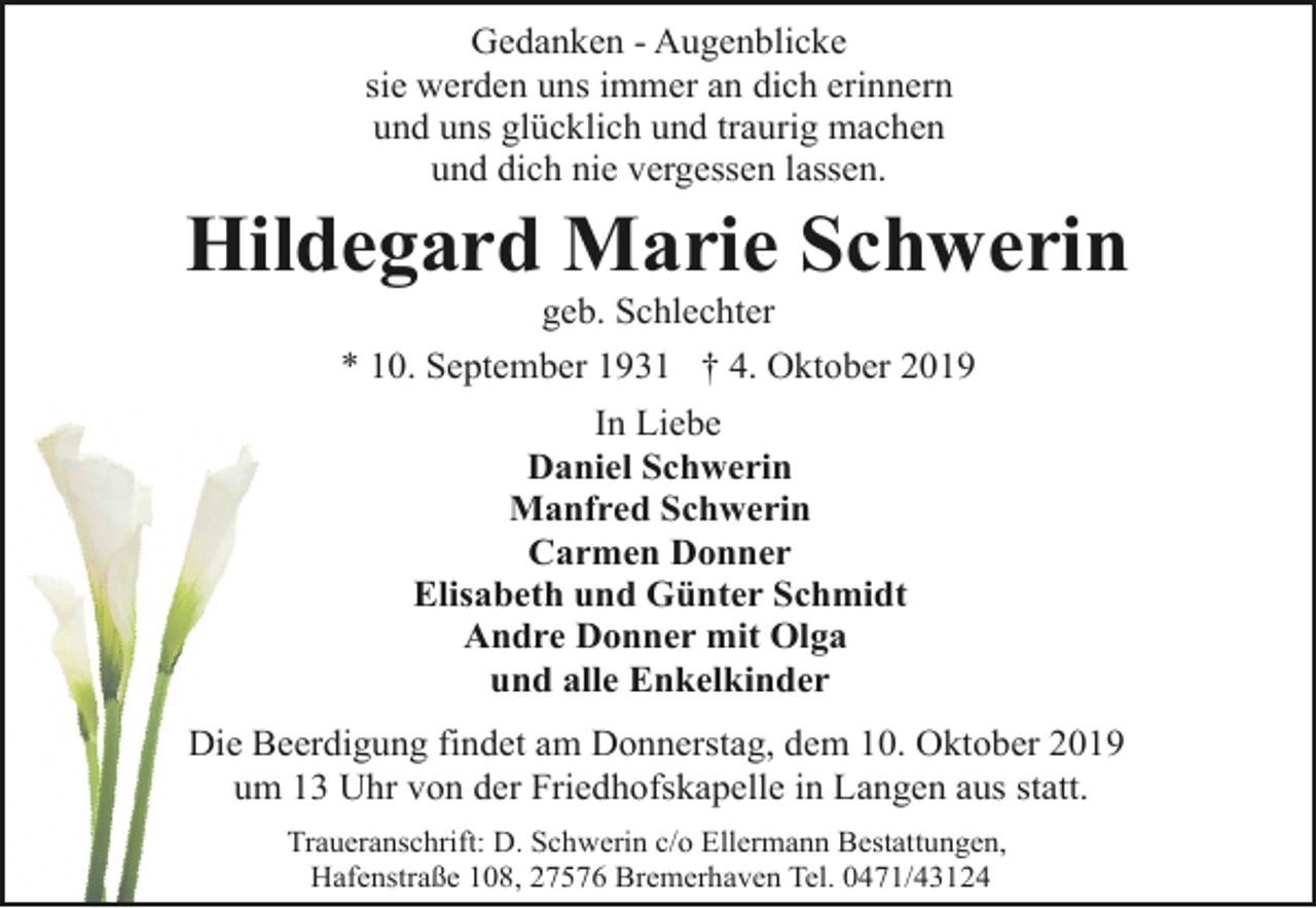 <p>Gedanken - Augenblicke<br />sie werden uns immer an dich erinnern<br />und uns glücklich und traurig machen<br />und dich nie vergessen lassen.</p><p>Hildegard Marie Schwerin<br />geb. Schlechter<br />* 10. September 1931 † 4. Oktober 2019<br />In Liebe<br />Daniel Schwerin<br />Manfred Schwerin<br />Carmen Donner<br />Elisabeth und Günter Schmidt<br />Andre Donner mit Olga<br />und alle Enkelkinder<br />Die Beerdigung findet am Donnerstag, dem 10. Oktober 2019<br />um 13 Uhr von der Friedhofskapelle in Langen aus statt.<br />Traueranschrift: D. Schwerin c/o Ellermann Bestattungen,<br />Hafenstraße 108, 27576 Bremerhaven Tel. 0471/43124</p>