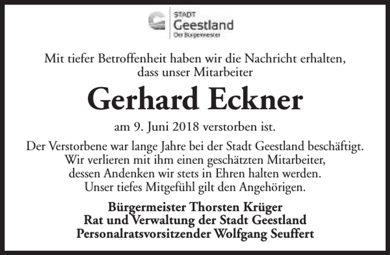 <p>Mit tiefer Betroffenheit haben wir die Nachricht erhalten,<br />dass unser Mitarbeiter</p><p>Gerhard Eckner</p><p>am 9. Juni 2018 verstorben ist.<br />Der Verstorbene war lange Jahre bei der Stadt Geestland beschäftigt.<br />Wir verlieren mit ihm einen geschätzten Mitarbeiter,<br />dessen Andenken wir stets in Ehren halten werden.<br />Unser tiefes Mitgefühl gilt den Angehörigen.<br />Bürgermeister Thorsten Krüger<br />Rat und Verwaltung der Stadt Geestland<br />Personalratsvorsitzender Wolfgang Seuffert</p>