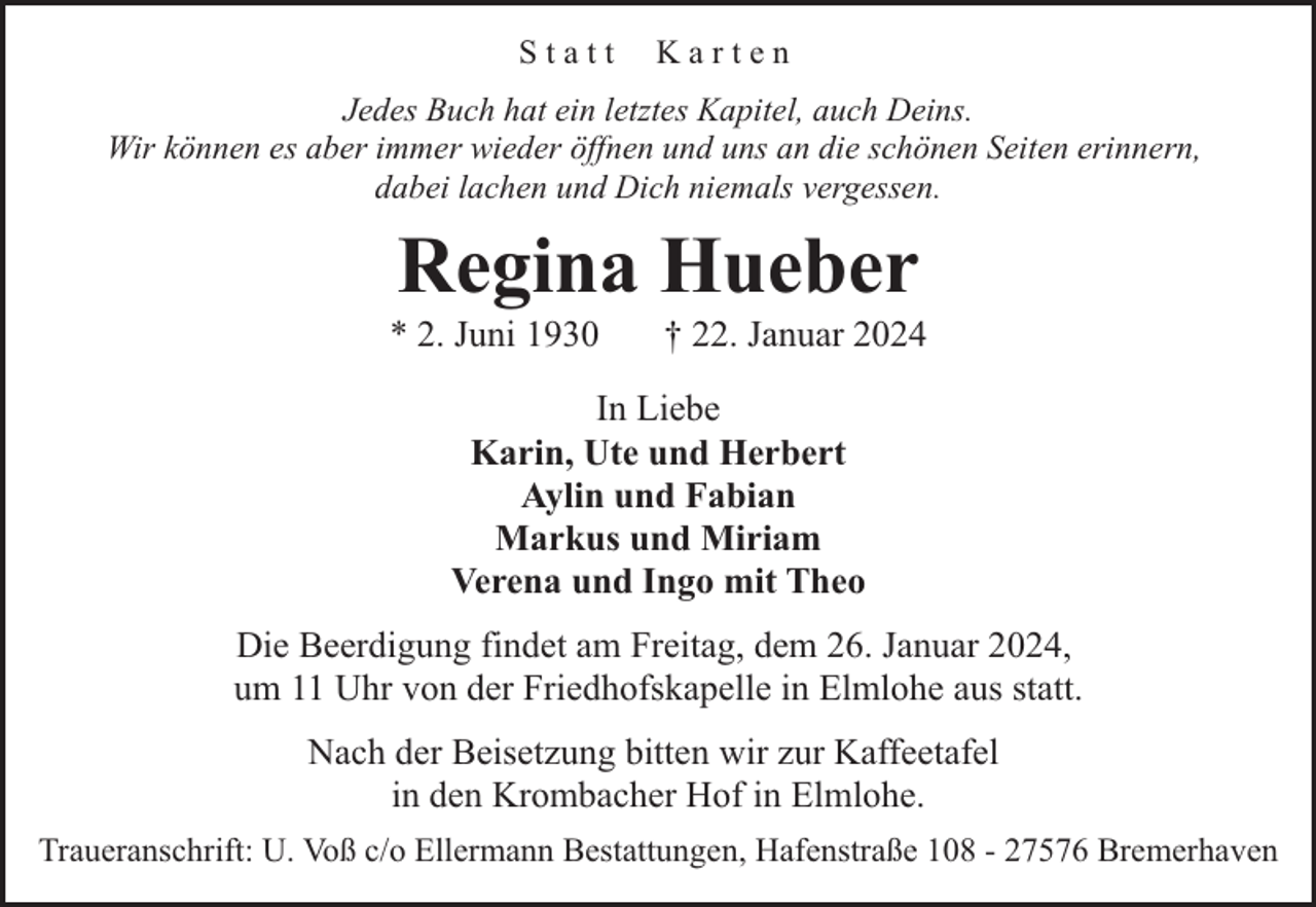 <p>Statt</p><p>Karten</p><p>Jedes Buch hat ein letztes Kapitel, auch Deins.<br />Wir können es aber immer wieder öffnen und uns an die schönen Seiten erinnern,<br />dabei lachen und Dich niemals vergessen.</p><p>Regina Hueber</p><p>* 2. Juni 1930</p><p>† 22. Januar 2024</p><p>In Liebe<br />Karin, Ute und Herbert<br />Aylin und Fabian<br />Markus und Miriam<br />Verena und Ingo mit Theo<br />Die Beerdigung findet am Freitag, dem 26. Januar 2024,<br />um 11 Uhr von der Friedhofskapelle in Elmlohe aus statt.<br />Nach der Beisetzung bitten wir zur Kaffeetafel<br />in den Krombacher Hof in Elmlohe.<br />Traueranschrift: U. Voß c/o Ellermann Bestattungen, Hafenstraße 108 - 27576 Bremerhaven</p>