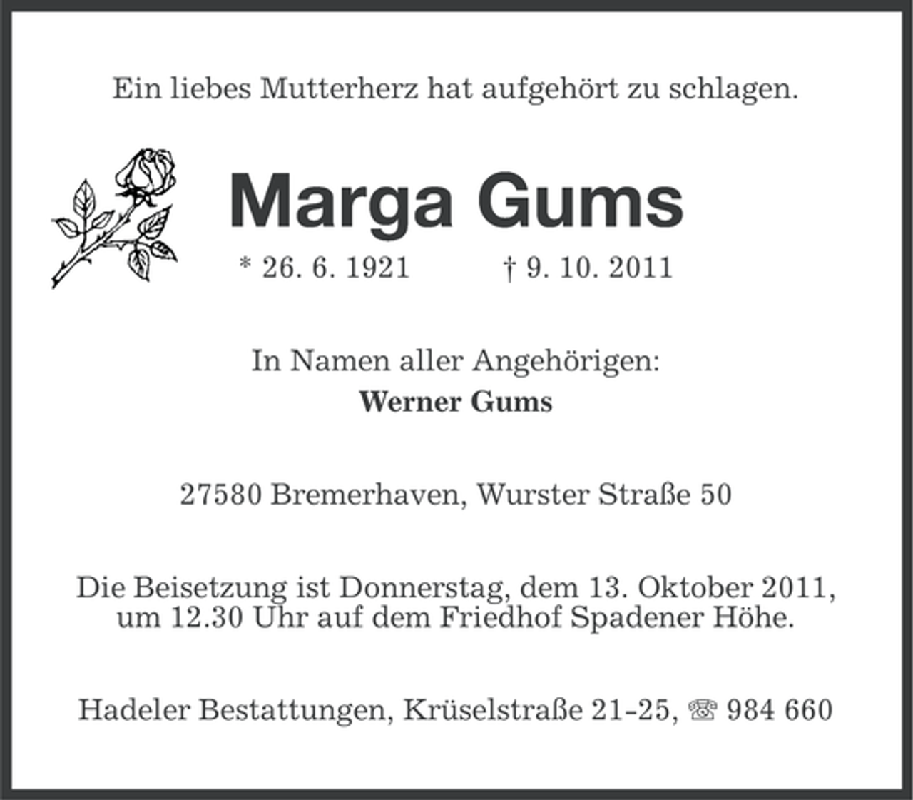 <p>Ein liebes Mutterherz hat aufgehört zu schlagen.</p><p>Marga Gums<br />* 26. 6. 1921</p><p>† 9. 10. 2011</p><p>In Namen aller Angehörigen:<br />Werner Gums<br />27580 Bremerhaven, Wurster Straße 50<br />Die Beisetzung ist Donnerstag, dem 13. Oktober 2011,<br />um 12.30 Uhr auf dem Friedhof Spadener Höhe.<br />Hadeler Bestattungen, Krüselstraße 21-25, 984 660</p>