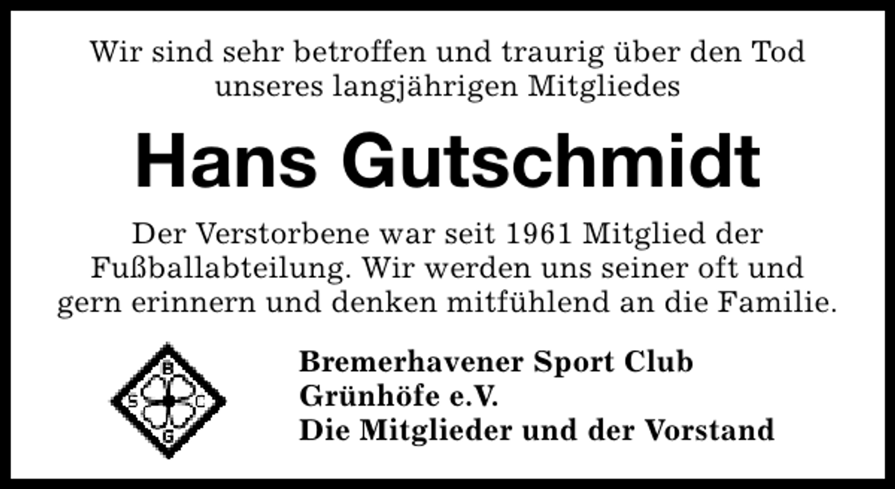 <p>Wir sind sehr betroffen und traurig über den Tod<br />unseres langjährigen Mitgliedes</p><p>Hans Gutschmidt<br />Der Verstorbene war seit 1961 Mitglied der<br />Fußballabteilung. Wir werden uns seiner oft und<br />gern erinnern und denken mitfühlend an die Familie.<br />Bremerhavener Sport Club<br />Grünhöfe e.V.<br />Die Mitglieder und der Vorstand</p>