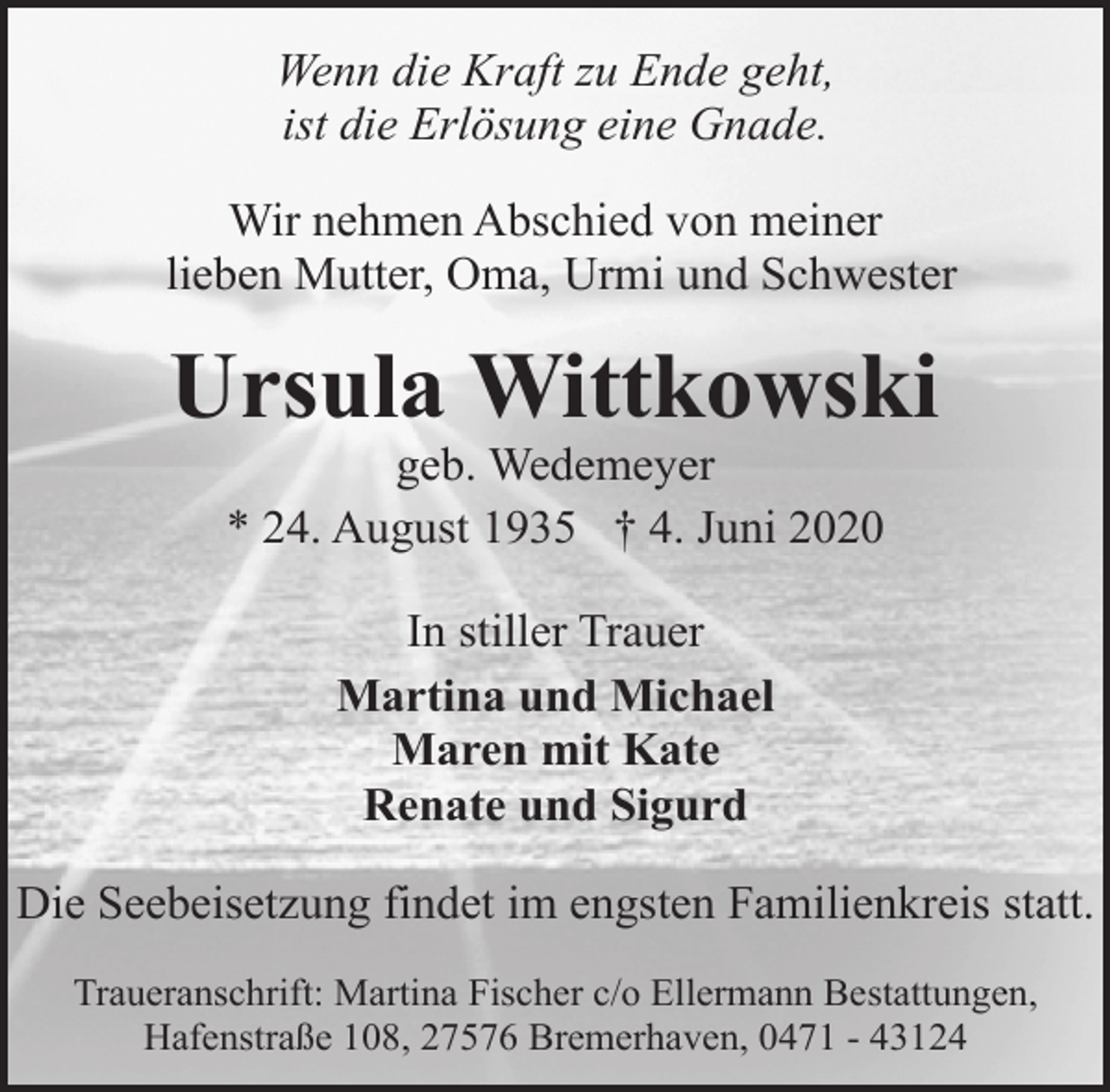 <p>Wenn die Kraft zu Ende geht,<br />ist die Erlösung eine Gnade.<br />Wir nehmen Abschied von meiner<br />lieben Mutter, Oma, Urmi und Schwester</p><p>Ursula Wittkowski<br />geb. Wedemeyer<br />* 24. August 1935 † 4. Juni 2020<br />In stiller Trauer<br />Martina und Michael<br />Maren mit Kate<br />Renate und Sigurd<br />Die Seebeisetzung findet im engsten Familienkreis statt.<br />Traueranschrift: Martina Fischer c/o Ellermann Bestattungen,<br />Hafenstraße 108, 27576 Bremerhaven, 0471 - 43124</p>