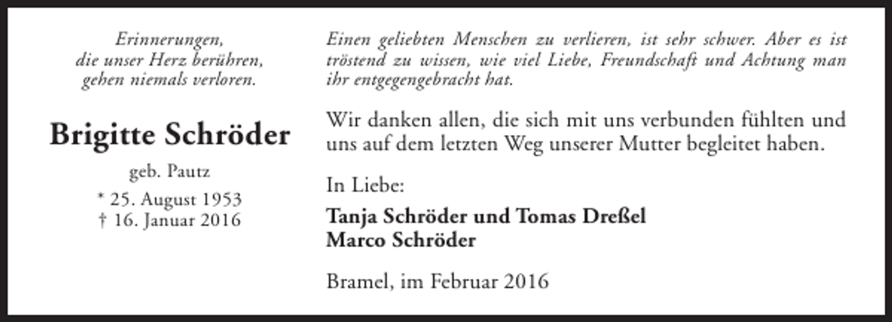<p>Erinnerungen,<br />die unser Herz berühren,<br />gehen niemals verloren.</p><p>Einen geliebten Menschen zu verlieren, ist sehr schwer. Aber es ist<br />tröstend zu wissen, wie viel Liebe, Freundschaft und Achtung man<br />ihr entgegengebracht hat.</p><p>Brigitte Schröder</p><p>Wir danken allen, die sich mit uns verbunden fühlten und<br />uns auf dem letzten Weg unserer Mutter begleitet haben.</p><p>geb. Pautz<br />* 25. August 1953<br />† 16. Januar 2016</p><p>In Liebe:<br />Tanja Schröder und Tomas Dreßel<br />Marco Schröder<br />Bramel, im Februar 2016</p>