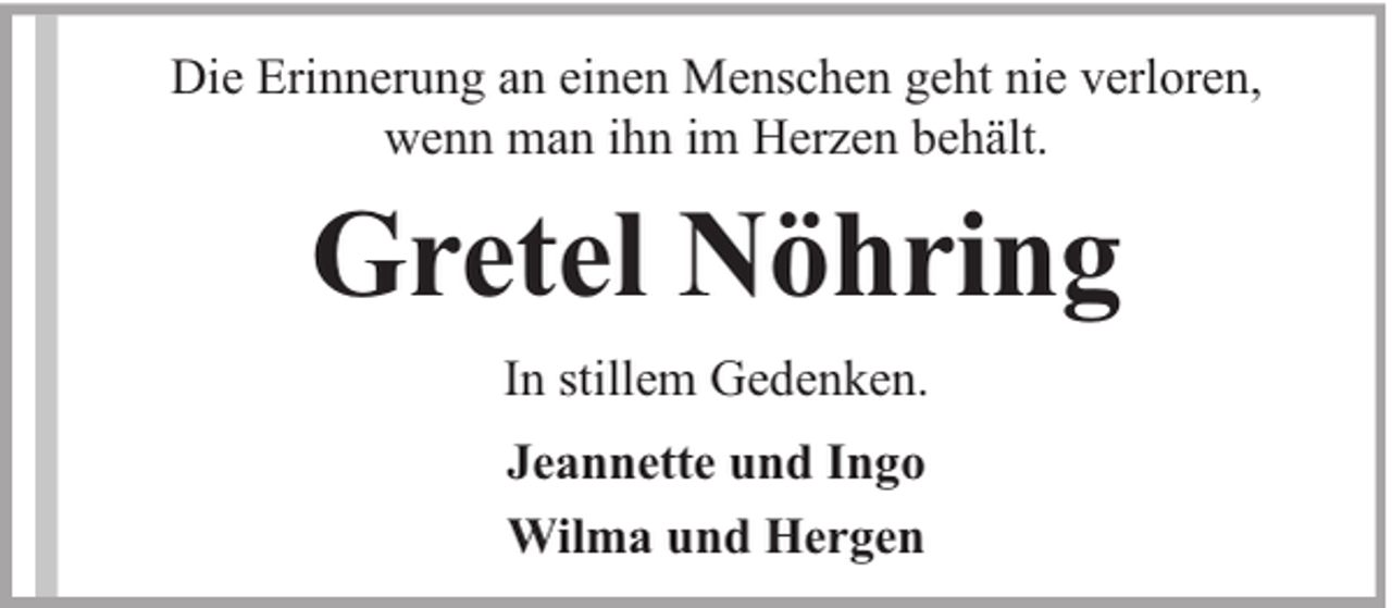<p>Die Erinnerung an einen Menschen geht nie verloren,<br />wenn man ihn im Herzen behält.</p><p>Gretel Nöhring<br />In stillem Gedenken.<br />Jeannette und Ingo<br />Wilma und Hergen</p>