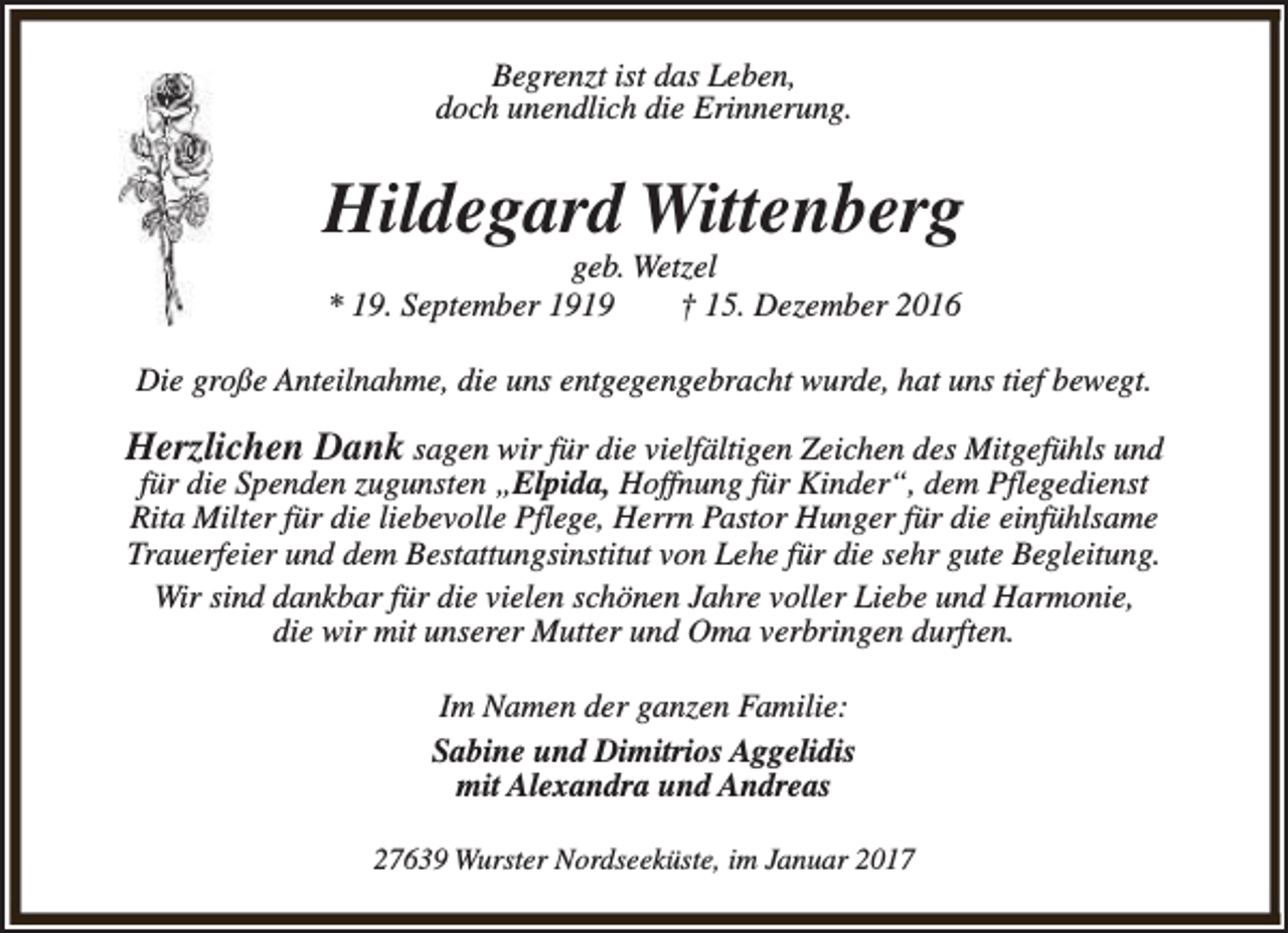 <p>Begrenzt ist das Leben,<br />doch unendlich die Erinnerung.</p><p>Hildegard Wittenberg<br />geb. Wetzel<br />* 19. September 1919<br />† 15. Dezember 2016</p><p>Die große Anteilnahme, die uns entgegengebracht wurde, hat uns tief bewegt.</p><p>Herzlichen Dank sagen wir für die vielfältigen Zeichen des Mitgefühls und<br />für die Spenden zugunsten „Elpida, Hoffnung für Kinder“, dem Pflegedienst<br />Rita Milter für die liebevolle Pflege, Herrn Pastor Hunger für die einfühlsame<br />Trauerfeier und dem Bestattungsinstitut von Lehe für die sehr gute Begleitung.<br />Wir sind dankbar für die vielen schönen Jahre voller Liebe und Harmonie,<br />die wir mit unserer Mutter und Oma verbringen durften.<br />Im Namen der ganzen Familie:<br />Sabine und Dimitrios Aggelidis<br />mit Alexandra und Andreas<br />27639 Wurster Nordseeküste, im Januar 2017</p>