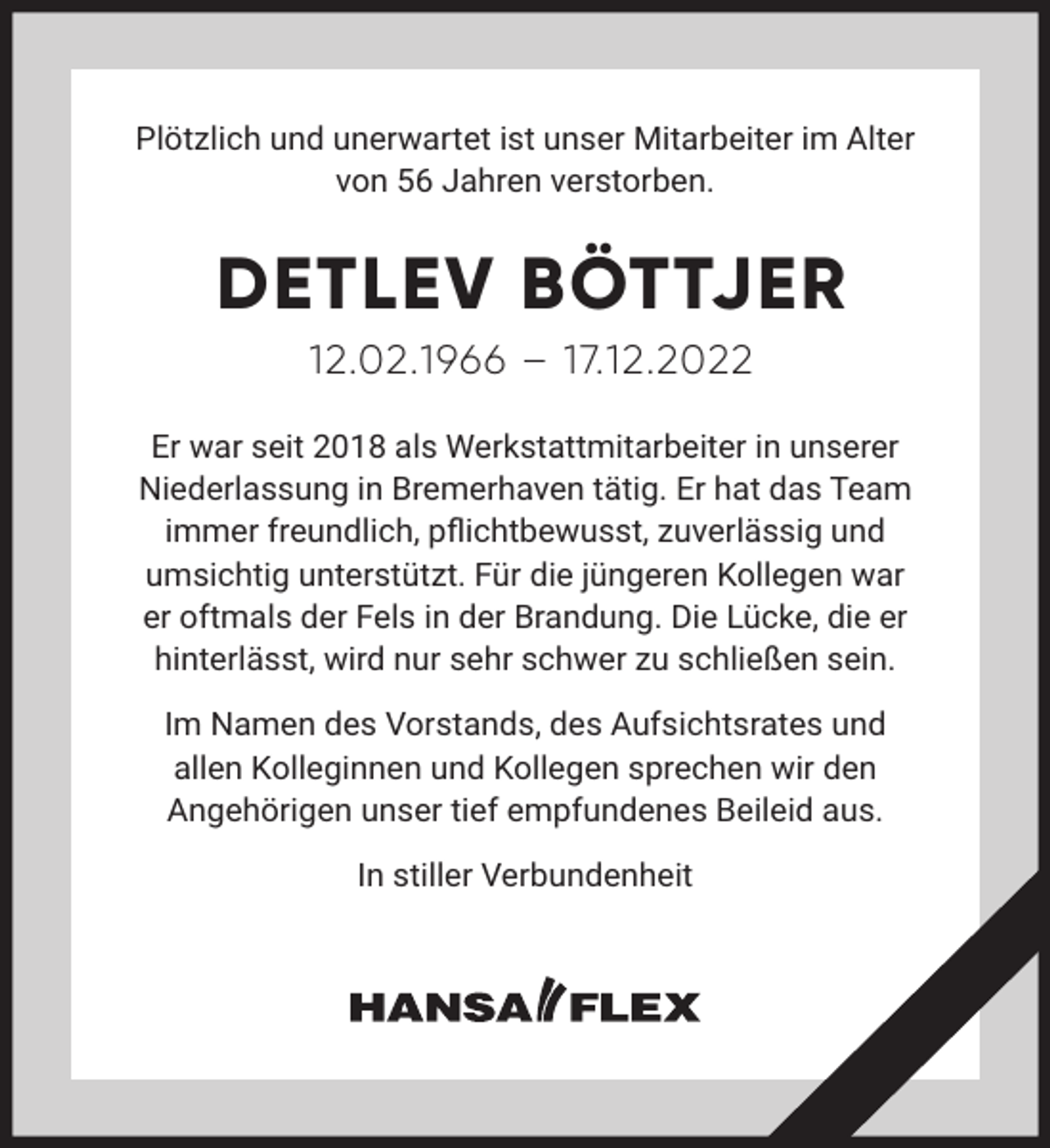 <p>Plötzlich und unerwartet ist unser Mitarbeiter im Alter<br />von 56 Jahren verstorben.</p><p>DETLEV BÖTTJER<br />12.02.1966 – 17.12.2022<br />Er war seit 2018 als Werkstattmitarbeiter in unserer<br />Niederlassung in Bremerhaven tätig. Er hat das Team<br />immer freundlich, pﬂichtbewusst, zuverlässig und<br />umsichtig unterstützt. Für die jüngeren Kollegen war<br />er oftmals der Fels in der Brandung. Die Lücke, die er<br />hinterlässt, wird nur sehr schwer zu schließen sein.<br />Im Namen des Vorstands, des Aufsichtsrates und<br />allen Kolleginnen und Kollegen sprechen wir den<br />Angehörigen unser tief empfundenes Beileid aus.<br />In stiller Verbundenheit</p>
