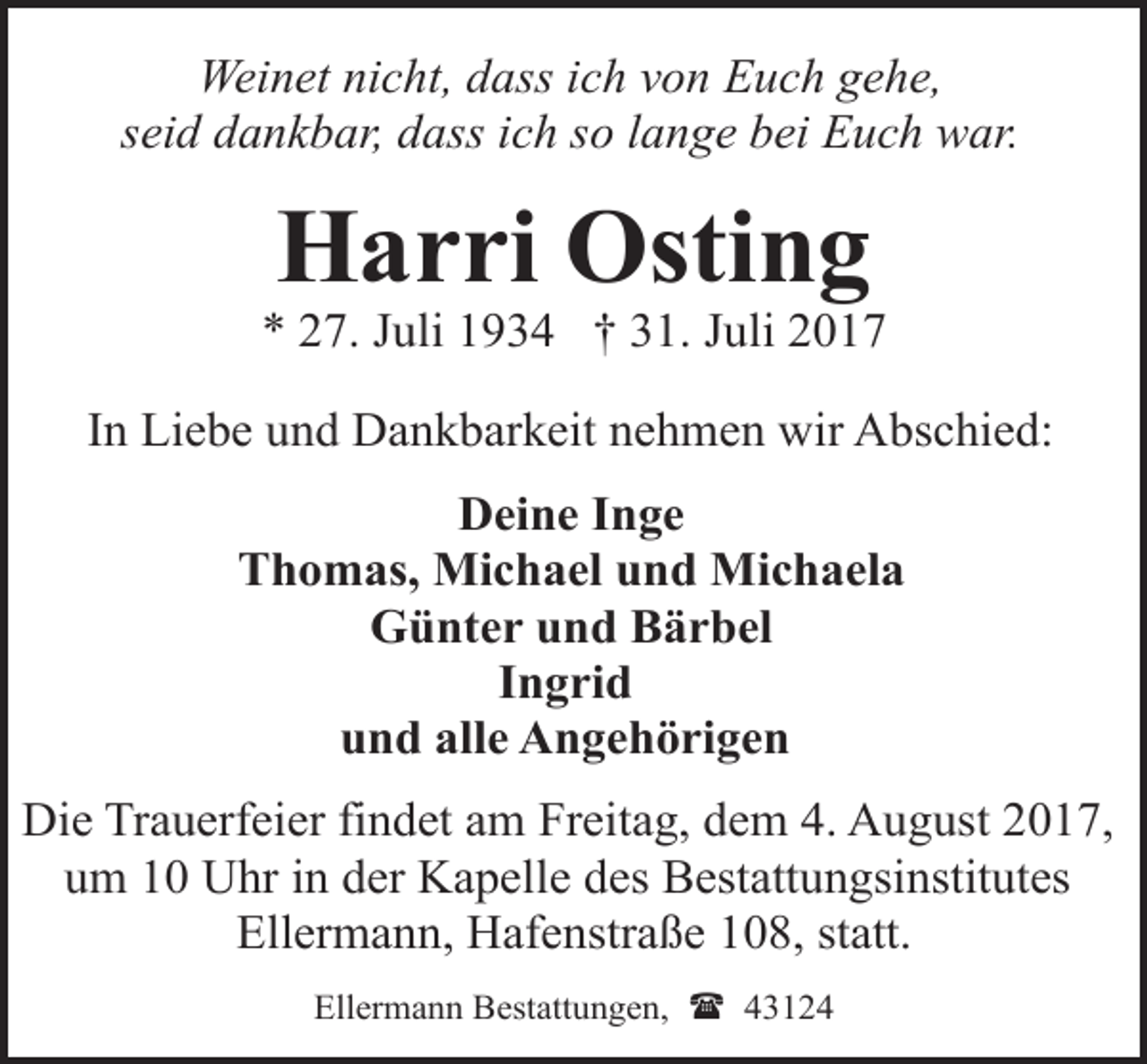 <p>Weinet nicht, dass ich von Euch gehe,<br />seid dankbar, dass ich so lange bei Euch war.</p><p>Harri Osting</p><p>* 27. Juli 1934 † 31. Juli 2017<br />In Liebe und Dankbarkeit nehmen wir Abschied:<br />Deine Inge<br />Thomas, Michael und Michaela<br />Günter und Bärbel<br />Ingrid<br />und alle Angehörigen<br />Die Trauerfeier findet am Freitag, dem 4. August 2017,<br />um 10 Uhr in der Kapelle des Bestattungsinstitutes<br />Ellermann, Hafenstraße 108, statt.<br />Ellermann Bestattungen, ( 43124</p>