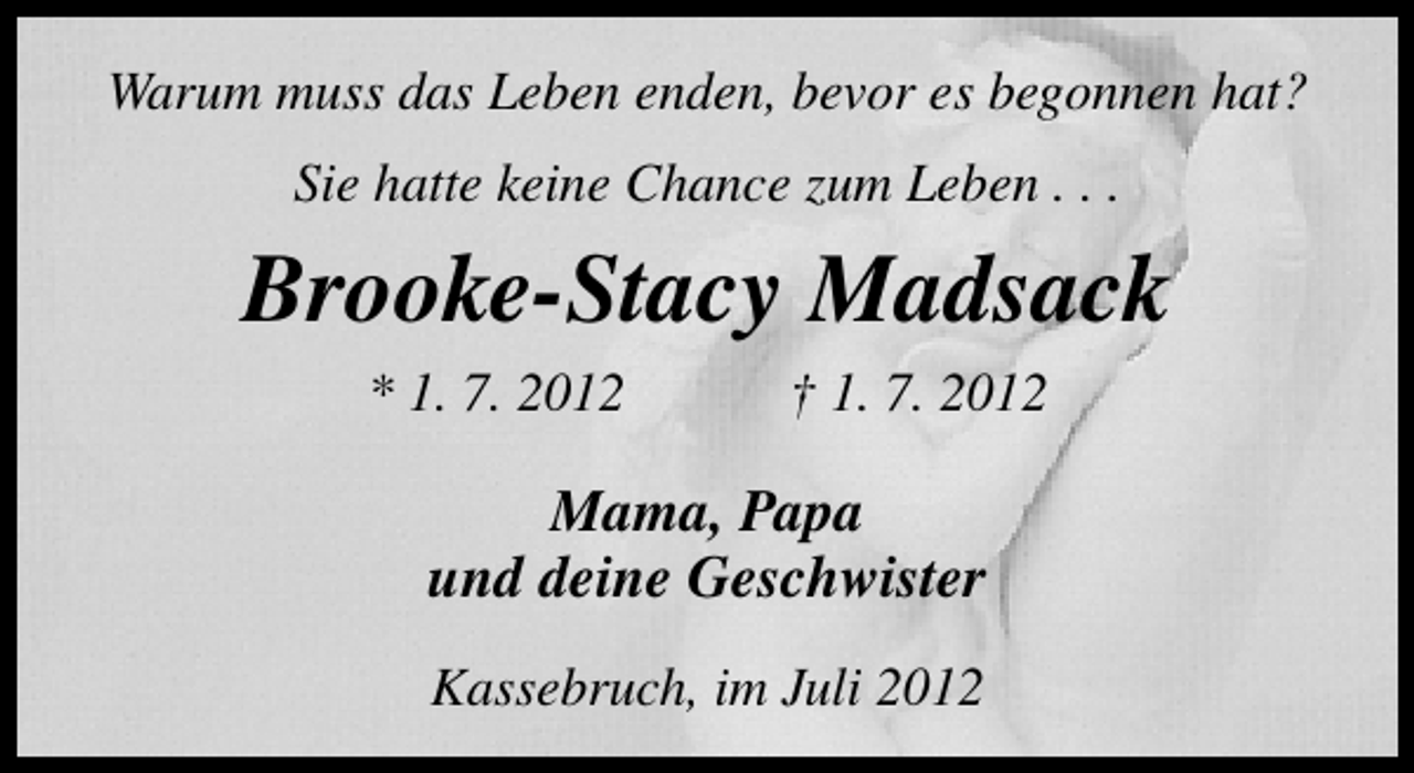 <p>Warum muss das Leben enden, bevor es begonnen hat?<br />Sie hatte keine Chance zum Leben . . .</p><p>Brooke-Stacy Madsack<br />* 1. 7. 2012</p><p>† 1. 7. 2012</p><p>Mama, Papa<br />und deine Geschwister<br />Kassebruch, im Juli 2012</p>
