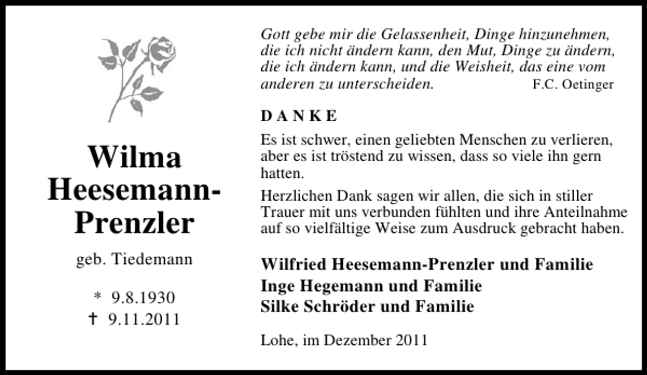 <p>Gott gebe mir die Gelassenheit, Dinge hinzunehmen,<br />die ich nicht ändern kann, den Mut, Dinge zu ändern,<br />die ich ändern kann, und die Weisheit, das eine vom<br />anderen zu unterscheiden.<br />F.C. Oetinger</p><p>Wilma<br />HeesemannPrenzler<br />geb. Tiedemann<br />* 9.8.1930<br />9.11.2011</p><p>DANKE<br />Es ist schwer, einen geliebten Menschen zu verlieren,<br />aber es ist tröstend zu wissen, dass so viele ihn gern<br />hatten.<br />Herzlichen Dank sagen wir allen, die sich in stiller<br />Trauer mit uns verbunden fühlten und ihre Anteilnahme<br />auf so vielfältige Weise zum Ausdruck gebracht haben.</p><p>Wilfried Heesemann-Prenzler und Familie<br />Inge Hegemann und Familie<br />Silke Schröder und Familie<br />Lohe, im Dezember 2011</p>