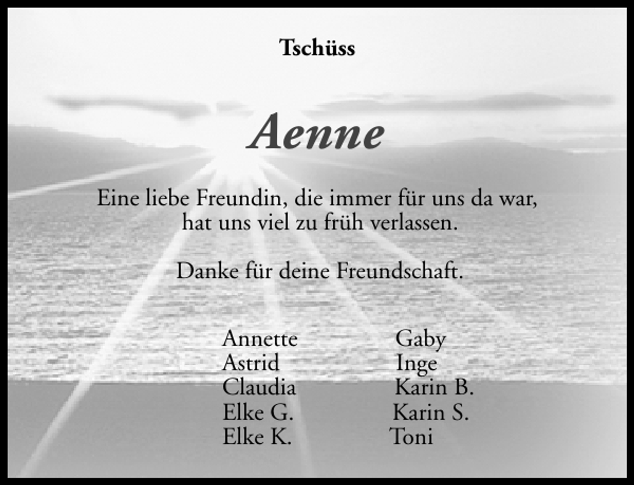 <p>Tschüss</p><p>Aenne<br />Eine liebe Freundin, die immer für uns da war,<br />hat uns viel zu früh verlassen.<br />Danke für deine Freundschaft.<br />Annette<br />Astrid<br />Claudia<br />Elke G.<br />Elke K.</p><p>Gaby<br />Inge<br />Karin B.<br />Karin S.<br />Toni</p>