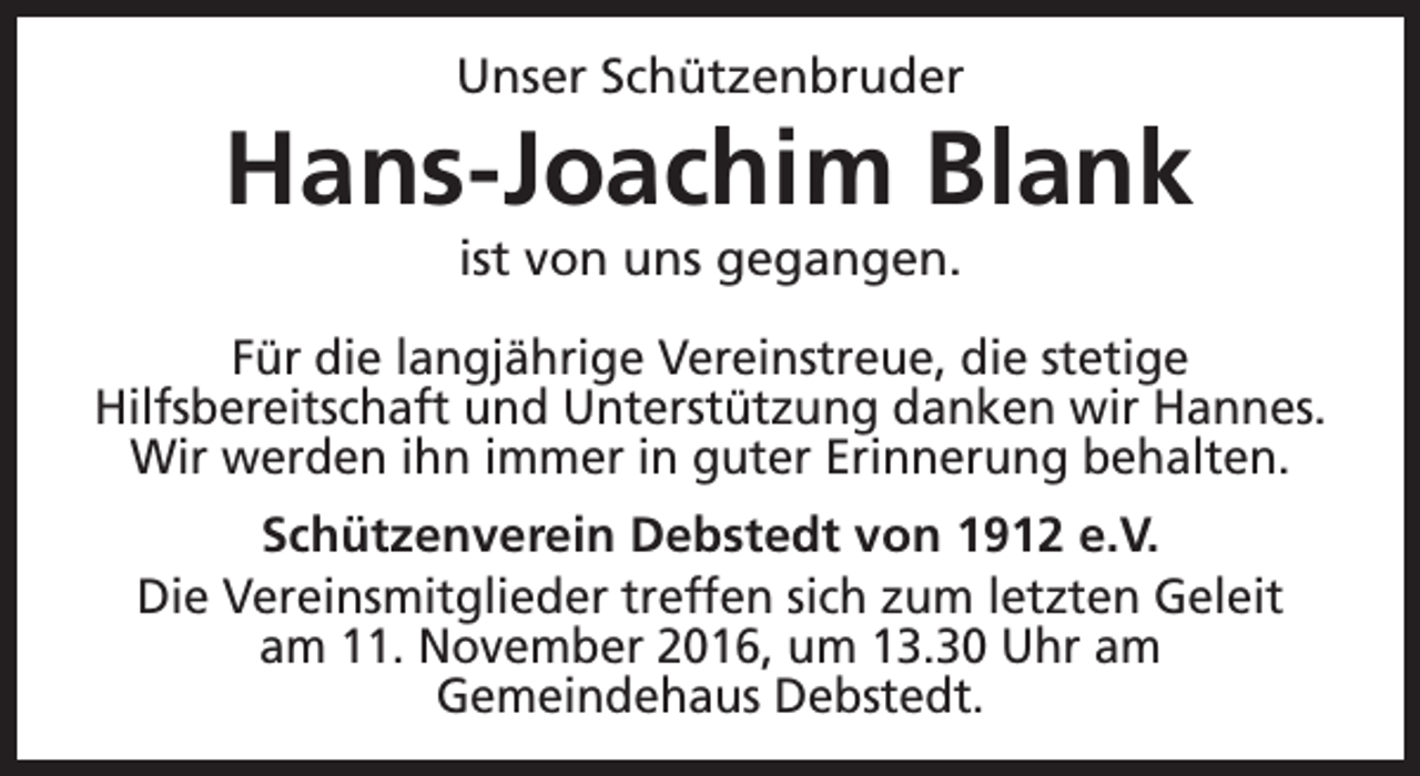<p>Unser Schützenbruder</p><p>Hans-Joachim Blank<br />ist von uns gegangen.</p><p>Für die langjährige Vereinstreue, die stetige<br />Hilfsbereitschaft und Unterstützung danken wir Hannes.<br />Wir werden ihn immer in guter Erinnerung behalten.<br />Schützenverein Debstedt von 1912 e.V.<br />Die Vereinsmitglieder treffen sich zum letzten Geleit<br />am 11. November 2016, um 13.30 Uhr am<br />Gemeindehaus Debstedt.</p>