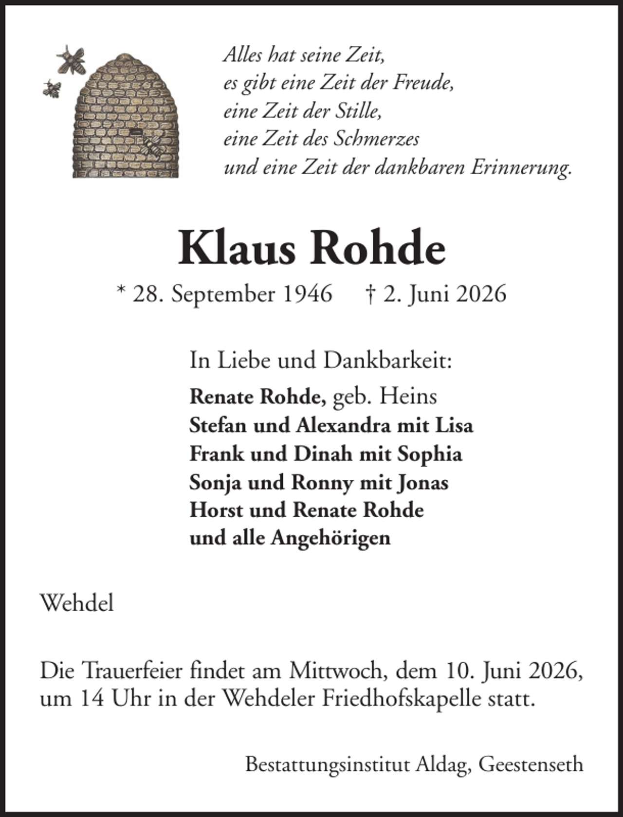 <p>Alles hat seine Zeit,<br />es gibt eine Zeit der Freude,<br />eine Zeit der Stille,<br />eine Zeit des Schmerzes<br />und eine Zeit der dankbaren Erinnerung.</p><p>Klaus Rohde<br />* 28. September 1946</p><p>† 2. Juni 2026</p><p>In Liebe und Dankbarkeit:<br />Renate Rohde, geb. Heins<br />Stefan und Alexandra mit Lisa<br />Frank und Dinah mit Sophia<br />Sonja und Ronny mit Jonas<br />Horst und Renate Rohde<br />und alle Angehörigen</p><p>Wehdel<br />Die Trauerfeier findet am Mittwoch, dem 10. Juni 2026,<br />um 14 Uhr in der Wehdeler Friedhofskapelle statt.<br />Bestattungsinstitut Aldag, Geestenseth</p>