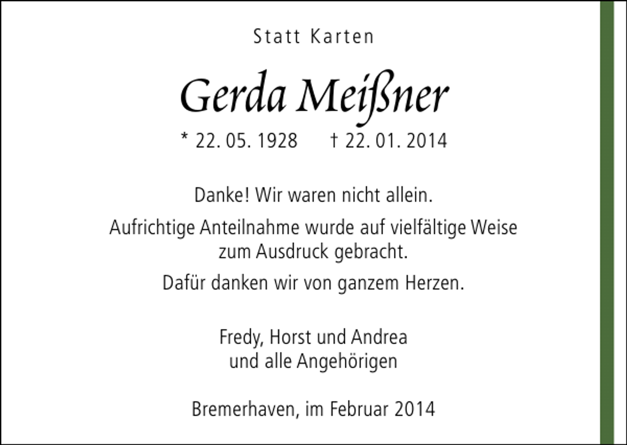 <p>Statt Karten</p><p>Gerda Meißner<br />* 22. 05. 1928</p><p>† 22. 01. 2014</p><p>Danke! Wir waren nicht allein.<br />Aufrichtige Anteilnahme wurde auf vielfältige Weise<br />zum Ausdruck gebracht.<br />Dafür danken wir von ganzem Herzen.<br />Fredy, Horst und Andrea<br />und alle Angehörigen<br />Bremerhaven, im Februar 2014</p>