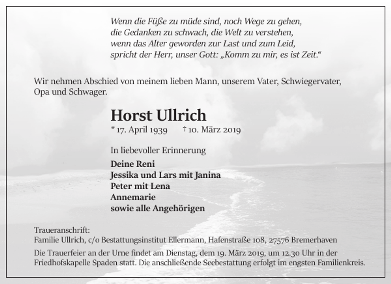 <p>Wenn die Füße zu müde sind, noch Wege zu gehen,<br />die Gedanken zu schwach, die Welt zu verstehen,<br />wenn das Alter geworden zur Last und zum Leid,<br />spricht der Herr, unser Gott: „Komm zu mir, es ist Zeit.“<br />Wir nehmen Abschied von meinem lieben Mann, unserem Vater, Schwiegervater,<br />Opa und Schwager.</p><p>Horst Ullrich</p><p>* 17. April 1939</p><p>† 10. März 2019</p><p>In liebevoller Erinnerung<br />Deine Reni<br />Jessika und Lars mit Janina<br />Peter mit Lena<br />Annemarie<br />sowie alle Angehörigen<br />Traueranschrift:<br />Familie Ullrich, c/o Bestattungsinstitut Ellermann, Hafenstraße 108, 27576 Bremerhaven<br />Die Trauerfeier an der Urne ﬁndet am Dienstag, dem 19. März 2019, um 12.30 Uhr in der<br />Friedhofskapelle Spaden statt. Die anschließende Seebestattung erfolgt im engsten Familienkreis.</p>