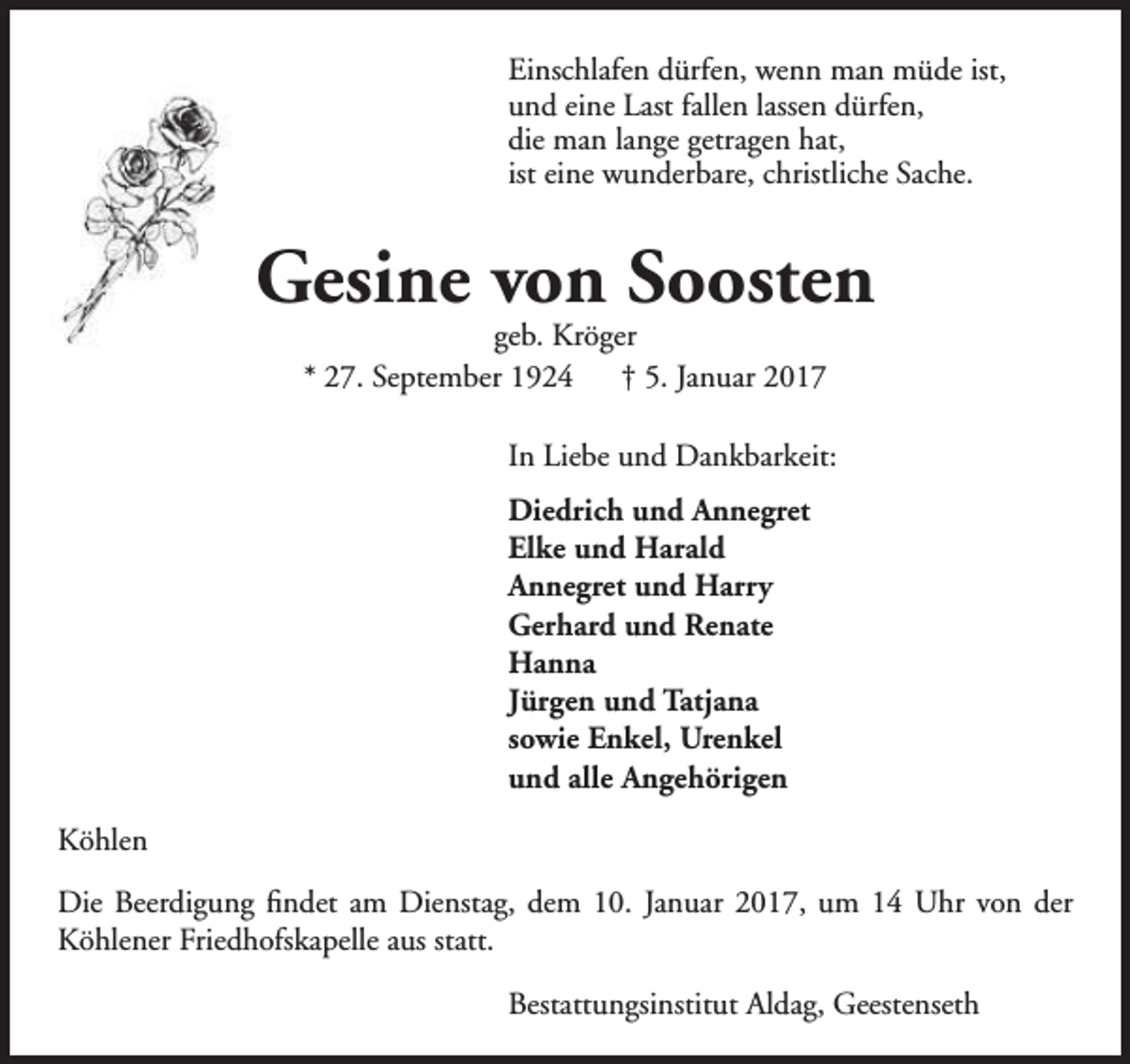 <p>Einschlafen dürfen, wenn man müde ist,<br />und eine Last fallen lassen dürfen,<br />die man lange getragen hat,<br />ist eine wunderbare, christliche Sache.</p><p>Gesine von Soosten<br />geb. Kröger<br />* 27. September 1924<br />† 5. Januar 2017</p><p>In Liebe und Dankbarkeit:<br />Diedrich und Annegret<br />Elke und Harald<br />Annegret und Harry<br />Gerhard und Renate<br />Hanna<br />Jürgen und Tatjana<br />sowie Enkel, Urenkel<br />und alle Angehörigen<br />Köhlen<br />Die Beerdigung findet am Dienstag, dem 10. Januar 2017, um 14 Uhr von der<br />Köhlener Friedhofskapelle aus statt.<br />Bestattungsinstitut Aldag, Geestenseth</p>