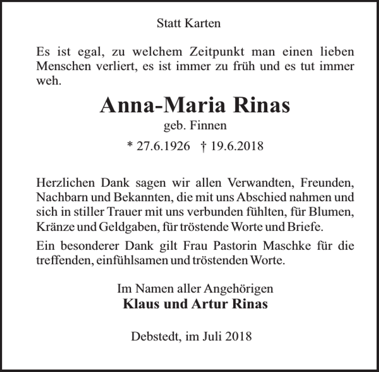 <p>Statt Karten<br />Es ist egal, zu welchem Zeitpunkt man einen lieben<br />Menschen verliert, es ist immer zu früh und es tut immer<br />weh.</p><p>Anna-Maria Rinas<br />geb. Finnen</p><p>* 27.6.1926 † 19.6.2018<br />Herzlichen Dank sagen wir allen Verwandten, Freunden,<br />Nachbarn und Bekannten, die mit uns Abschied nahmen und<br />sich in stiller Trauer mit uns verbunden fühlten, für Blumen,<br />Kränze und Geldgaben, für tröstende Worte und Briefe.<br />Ein besonderer Dank gilt Frau Pastorin Maschke für die<br />treffenden, einfühlsamen und tröstenden Worte.<br />Im Namen aller Angehörigen</p><p>Klaus und Artur Rinas<br />Debstedt, im Juli 2018</p>