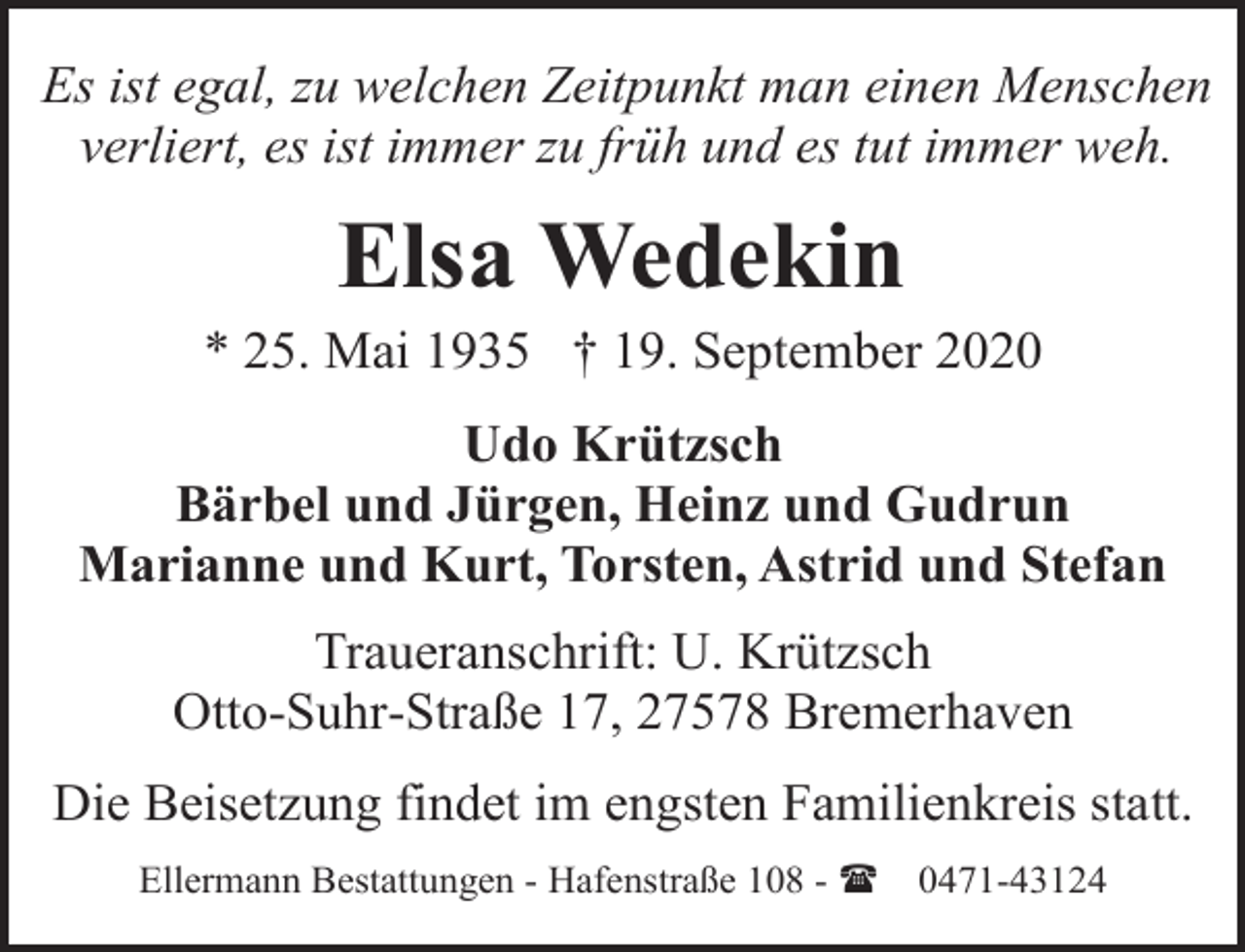 <p>Es ist egal, zu welchen Zeitpunkt man einen Menschen<br />verliert, es ist immer zu früh und es tut immer weh.</p><p>Elsa Wedekin</p><p>* 25. Mai 1935 † 19. September 2020<br />Udo Krützsch<br />Bärbel und Jürgen, Heinz und Gudrun<br />Marianne und Kurt, Torsten, Astrid und Stefan<br />Traueranschrift: U. Krützsch<br />Otto-Suhr-Straße 17, 27578 Bremerhaven<br />Die Beisetzung findet im engsten Familienkreis statt.<br />Ellermann Bestattungen - Hafenstraße 108 - (</p><p>0471-43124</p>