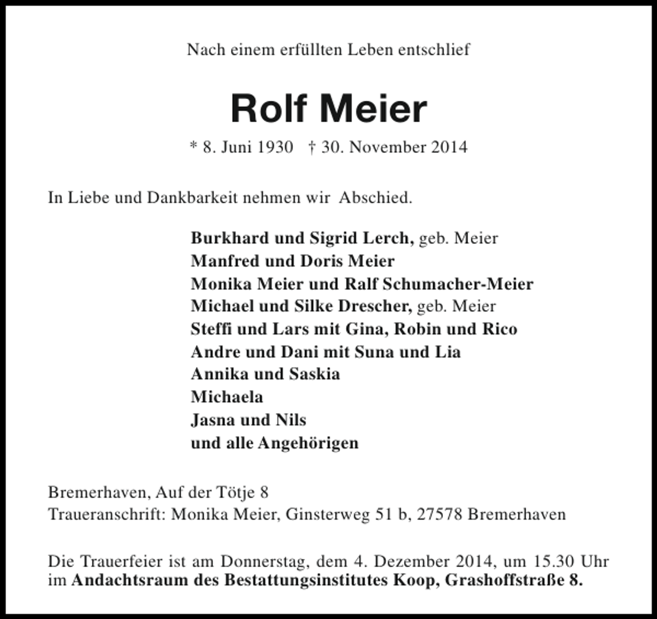 <p>Nach einem erfüllten Leben entschlief</p><p>Rolf Meier</p><p>* 8. Juni 1930 † 30. November 2014<br />In Liebe und Dankbarkeit nehmen wir Abschied.<br />Burkhard und Sigrid Lerch, geb. Meier<br />Manfred und Doris Meier<br />Monika Meier und Ralf Schumacher-Meier<br />Michael und Silke Drescher, geb. Meier<br />Steffi und Lars mit Gina, Robin und Rico<br />Andre und Dani mit Suna und Lia<br />Annika und Saskia<br />Michaela<br />Jasna und Nils<br />und alle Angehörigen<br />Bremerhaven, Auf der Tötje 8<br />Traueranschrift: Monika Meier, Ginsterweg 51 b, 27578 Bremerhaven<br />Die Trauerfeier ist am Donnerstag, dem 4. Dezember 2014, um 15.30 Uhr<br />im Andachtsraum des Bestattungsinstitutes Koop, Grashoffstraße 8.</p>