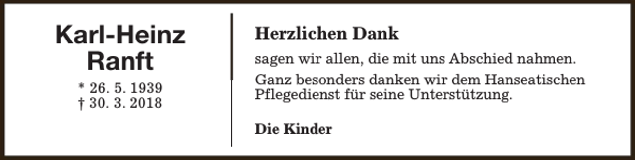 <p>Karl-Heinz<br />Ranft<br />* 26. 5. 1939<br />† 30. 3. 2018</p><p>Herzlichen Dank<br />sagen wir allen, die mit uns Abschied nahmen.<br />Ganz besonders danken wir dem Hanseatischen<br />Pflegedienst für seine Unterstützung.<br />Die Kinder</p>
