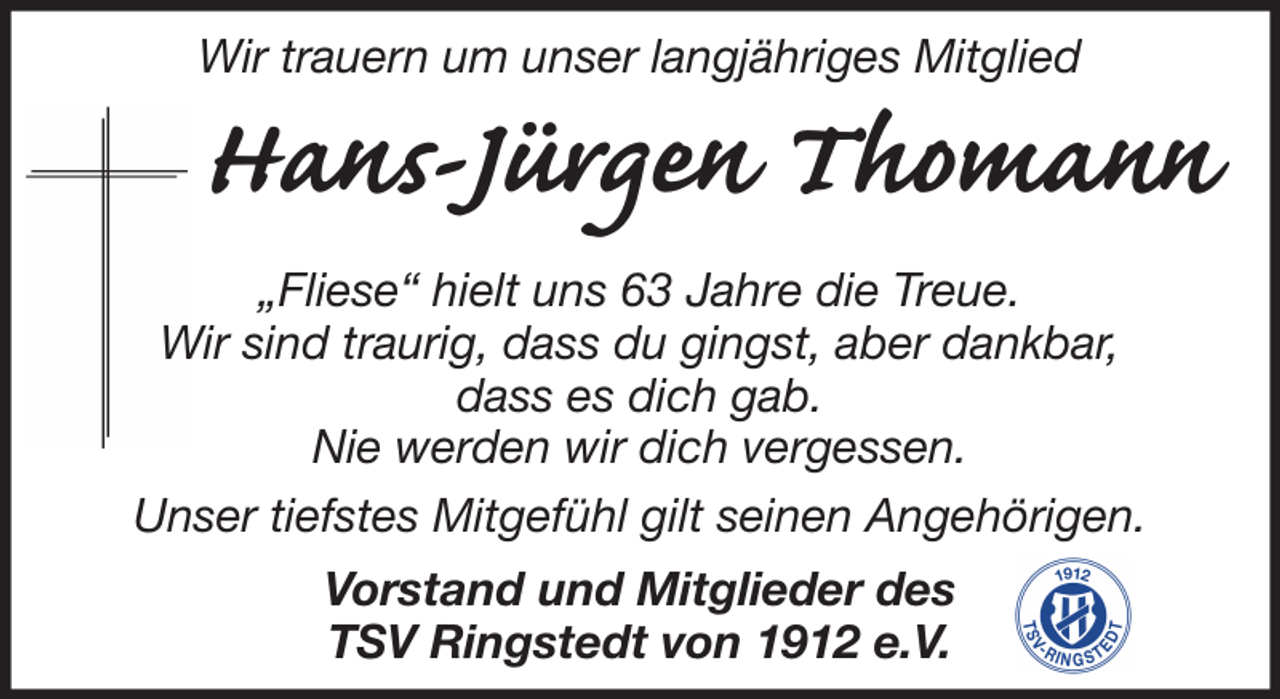 <p>Wir trauern um unser langjähriges Mitglied</p><p>Hans-Jürgen Thomann<br />„Fliese“ hielt uns 63 Jahre die Treue.<br />Wir sind traurig, dass du gingst, aber dankbar,<br />dass es dich gab.<br />Nie werden wir dich vergessen.<br />Unser tiefstes Mitgefühl gilt seinen Angehörigen.<br />Vorstand und Mitglieder des<br />TSV Ringstedt von 1912 e.V.</p>