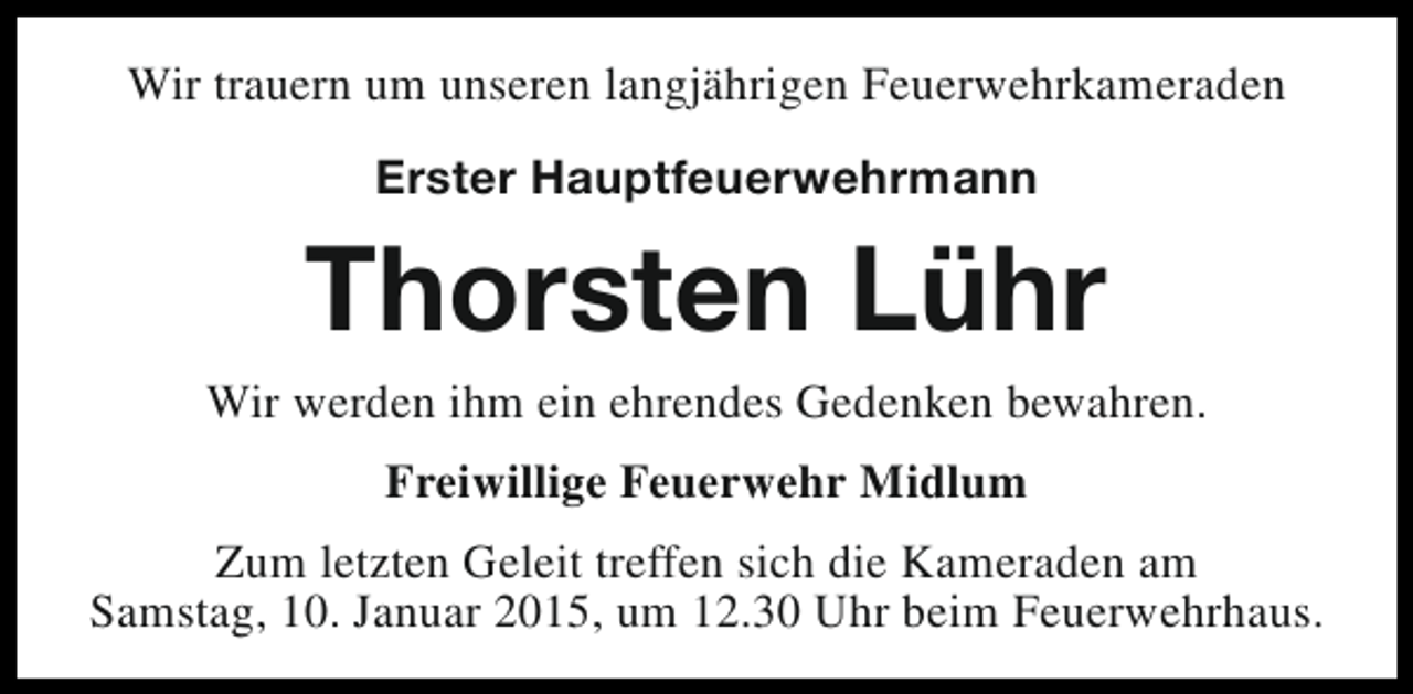 <p>Wir trauern um unseren langjährigen Feuerwehrkameraden<br />Erster Hauptfeuerwehrmann</p><p>Thorsten Lühr</p><p>Wir werden ihm ein ehrendes Gedenken bewahren.<br />Freiwillige Feuerwehr Midlum<br />Zum letzten Geleit treffen sich die Kameraden am<br />Samstag, 10. Januar 2015, um 12.30 Uhr beim Feuerwehrhaus.</p>