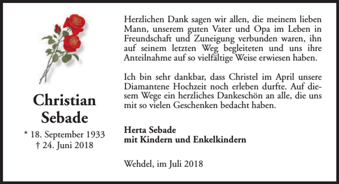 <p>Herzlichen Dank sagen wir allen, die meinem lieben<br />Mann, unserem guten Vater und Opa im Leben in<br />Freundschaft und Zuneigung verbunden waren, ihn<br />auf seinem letzten Weg begleiteten und uns ihre<br />Anteilnahme auf so vielfältige Weise erwiesen haben.</p><p>Christian<br />Sebade<br />* 18. September 1933<br />† 24. Juni 2018</p><p>Ich bin sehr dankbar, dass Christel im April unsere<br />Diamantene Hochzeit noch erleben durfte. Auf diesem Wege ein herzliches Dankeschön an alle, die uns<br />mit so vielen Geschenken bedacht haben.<br />Herta Sebade<br />mit Kindern und Enkelkindern<br />Wehdel, im Juli 2018</p>