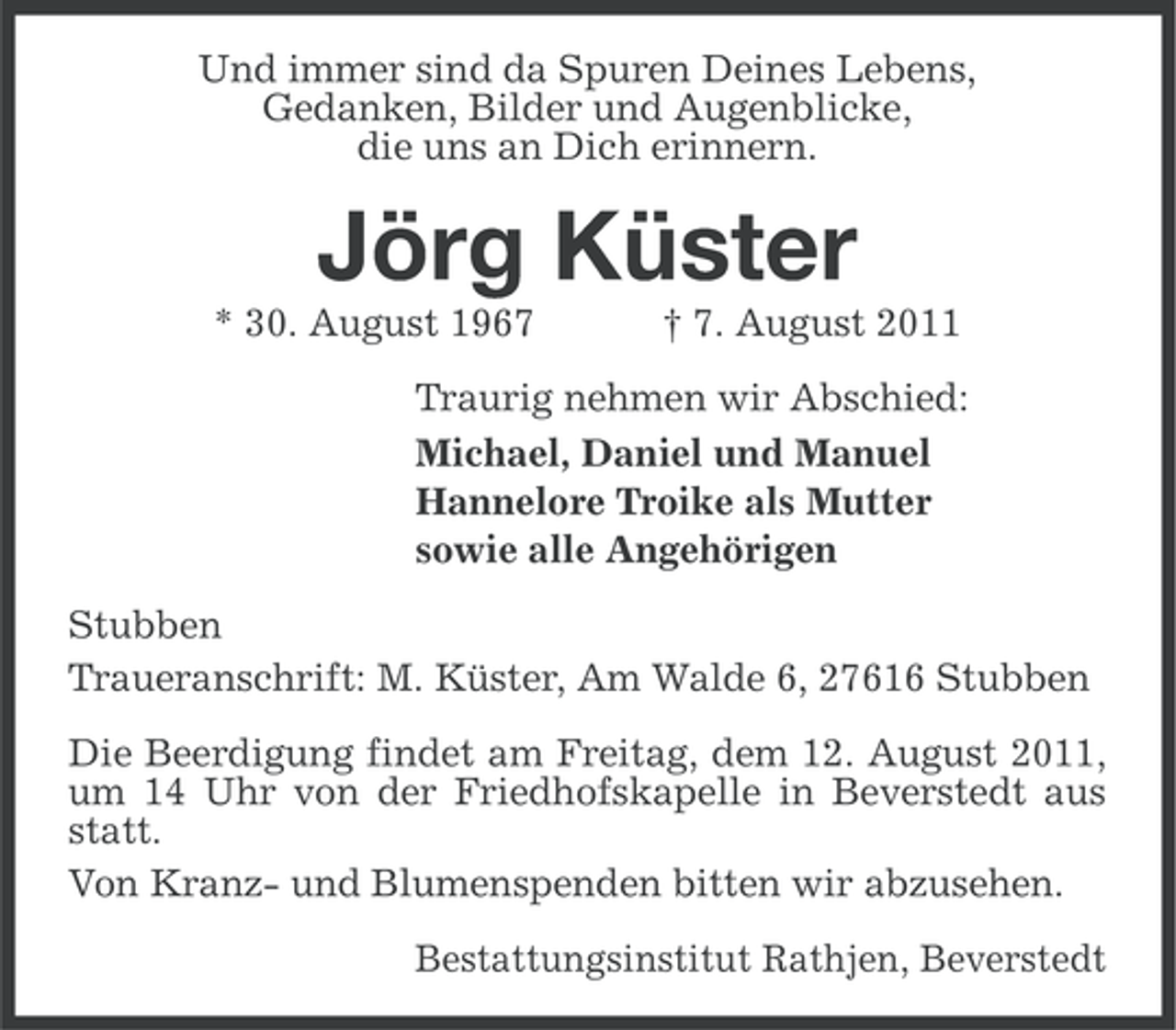 <p>Und immer sind da Spuren Deines Lebens,<br />Gedanken, Bilder und Augenblicke,<br />die uns an Dich erinnern.</p><p>Jörg Küster<br />* 30. August 1967</p><p>† 7. August 2011</p><p>Traurig nehmen wir Abschied:<br />Michael, Daniel und Manuel<br />Hannelore Troike als Mutter<br />sowie alle Angehörigen<br />Stubben<br />Traueranschrift: M. Küster, Am Walde 6, 27616 Stubben<br />Die Beerdigung findet am Freitag, dem 12. August 2011,<br />um 14 Uhr von der Friedhofskapelle in Beverstedt aus<br />statt.<br />Von Kranz- und Blumenspenden bitten wir abzusehen.<br />Bestattungsinstitut Rathjen, Beverstedt</p>