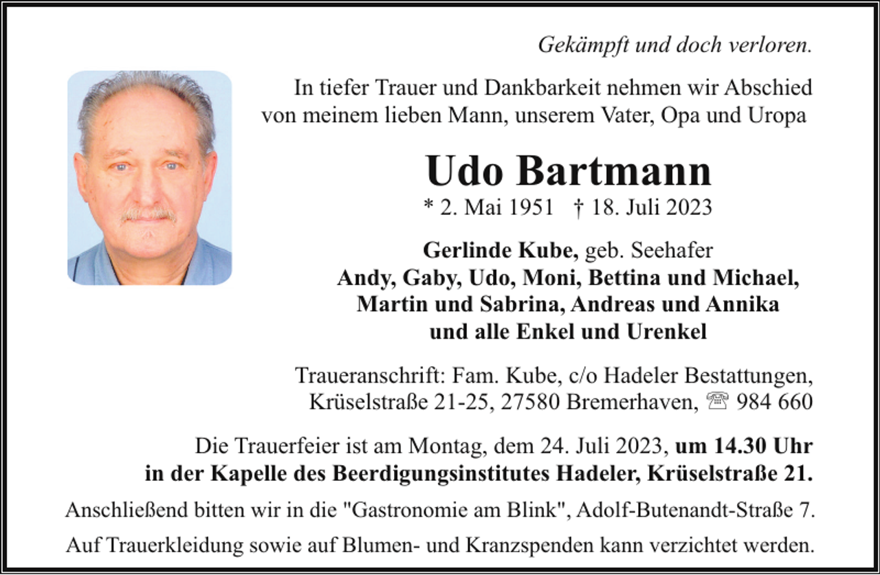 <p>Gekämpft und doch verloren.<br />In tiefer Trauer und Dankbarkeit nehmen wir Abschied<br />von meinem lieben Mann, unserem Vater, Opa und Uropa</p><p>Udo Bartmann</p><p>* 2. Mai 1951 † 18. Juli 2023<br />Gerlinde Kube, geb. Seehafer<br />Andy, Gaby, Udo, Moni, Bettina und Michael,<br />Martin und Sabrina, Andreas und Annika<br />und alle Enkel und Urenkel<br />Traueranschrift: Fam. Kube, c/o Hadeler Bestattungen,<br />Krüselstraße 21-25, 27580 Bremerhaven, ' 984 660<br />Die Trauerfeier ist am Montag, dem 24. Juli 2023, um 14.30 Uhr<br />in der Kapelle des Beerdigungsinstitutes Hadeler, Krüselstraße 21.<br />Anschließend bitten wir in die "Gastronomie am Blink", Adolf-Butenandt-Straße 7.<br />Auf Trauerkleidung sowie auf Blumen- und Kranzspenden kann verzichtet werden.</p>