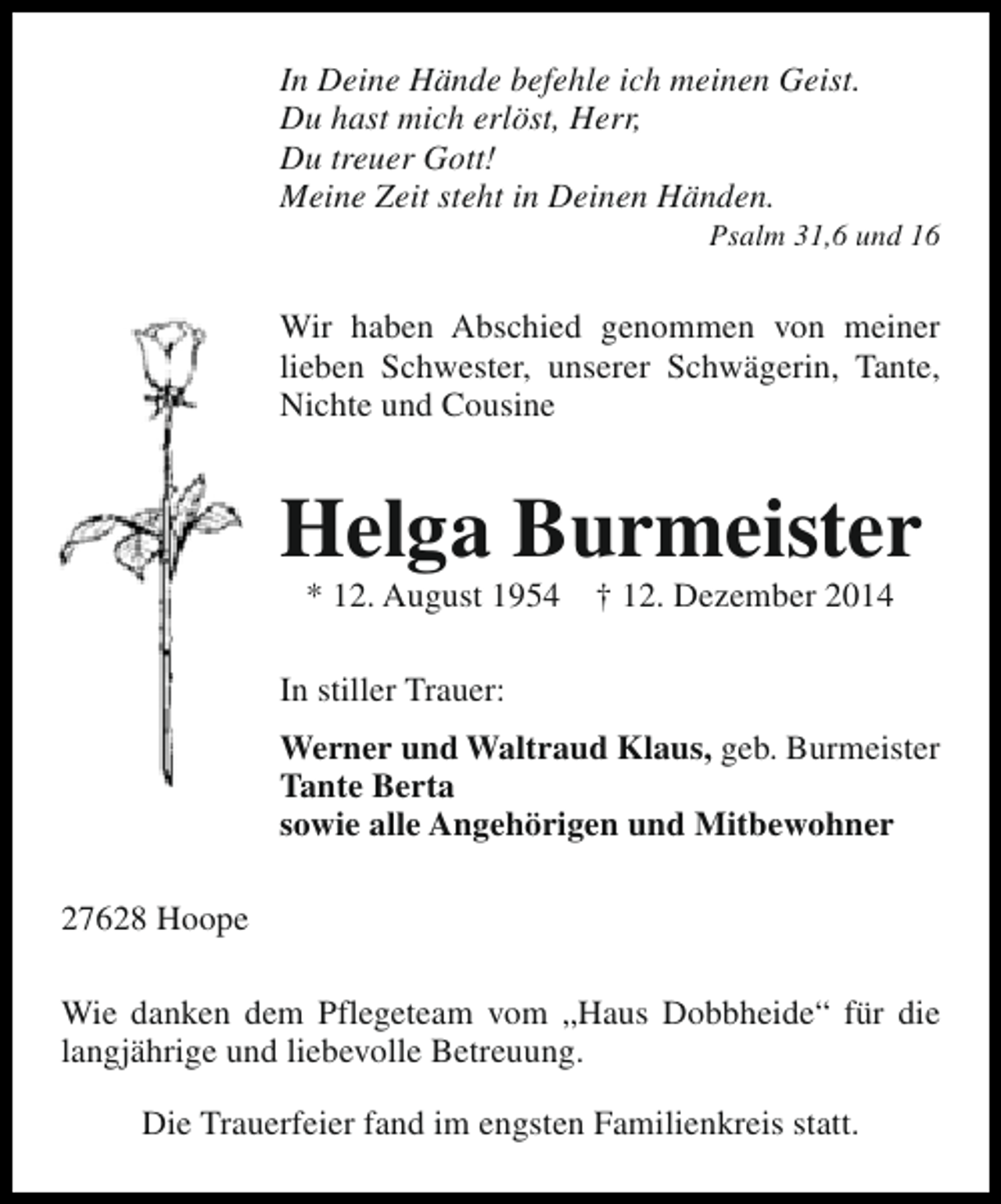 <p>In Deine Hände befehle ich meinen Geist.<br />Du hast mich erlöst, Herr,<br />Du treuer Gott!<br />Meine Zeit steht in Deinen Händen.</p><p>Psalm 31,6 und 16</p><p>Wir haben Abschied genommen von meiner<br />lieben Schwester, unserer Schwägerin, Tante,<br />Nichte und Cousine</p><p>Helga Burmeister<br />* 12. August 1954</p><p>† 12. Dezember 2014</p><p>In stiller Trauer:<br />Werner und Waltraud Klaus, geb. Burmeister<br />Tante Berta<br />sowie alle Angehörigen und Mitbewohner<br />27628 Hoope<br />Wie danken dem Pflegeteam vom „Haus Dobbheide“ für die<br />langjährige und liebevolle Betreuung.<br />Die Trauerfeier fand im engsten Familienkreis statt.</p>