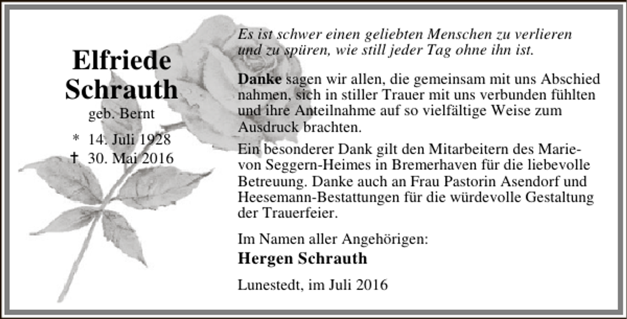 <p>Elfriede<br />Schrauth<br />geb. Bernt</p><p>* 14. Juli 1928<br />B 30. Mai 2016</p><p>Es ist schwer einen geliebten Menschen zu verlieren<br />und zu spüren, wie still jeder Tag ohne ihn ist.<br />Danke sagen wir allen, die gemeinsam mit uns Abschied<br />nahmen, sich in stiller Trauer mit uns verbunden fühlten<br />und ihre Anteilnahme auf so vielfältige Weise zum<br />Ausdruck brachten.<br />Ein besonderer Dank gilt den Mitarbeitern des Marievon Seggern-Heimes in Bremerhaven für die liebevolle<br />Betreuung. Danke auch an Frau Pastorin Asendorf und<br />Heesemann-Bestattungen für die würdevolle Gestaltung<br />der Trauerfeier.<br />Im Namen aller Angehörigen:</p><p>Hergen Schrauth</p><p>Lunestedt, im Juli 2016</p>