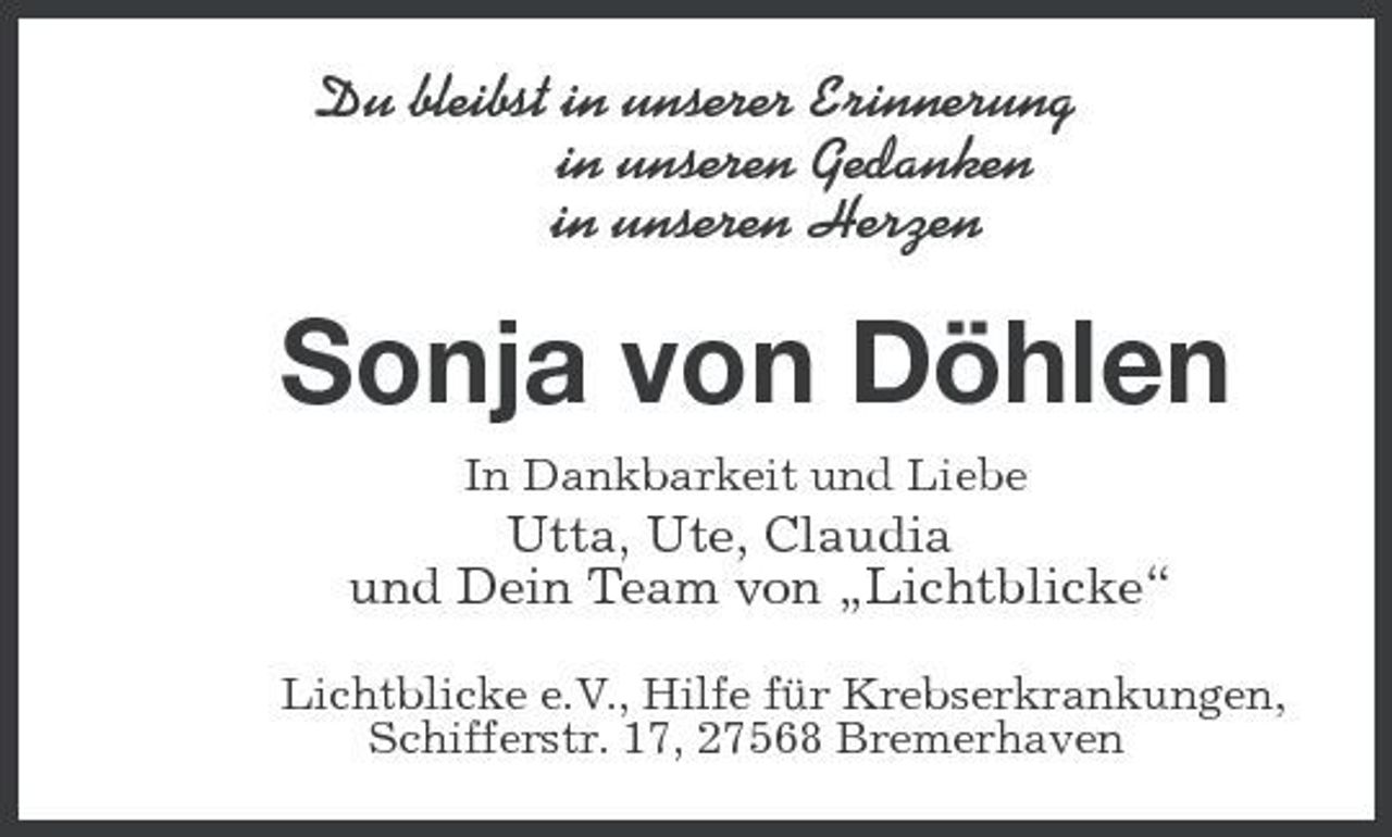 <p>Du bleibst in unserer Erinnerung<br />in unseren Gedanken<br />in unseren Herzen<br />Sonja von Döhlen<br />In Dankbarkeit und Liebe<br />Utta, Ute, Claudia<br />und Dein Team von „Lichtblicke“<br />Lichtblicke e.V., Hilfe für Krebserkrankungen,<br />Schifferstr. 17, 27568 Bremerhaven</p>
