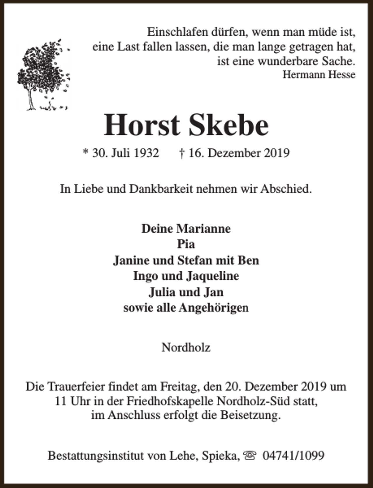 <p>Einschlafen dürfen, wenn man müde ist,<br />eine Last fallen lassen, die man lange getragen hat,<br />ist eine wunderbare Sache.<br />Hermann Hesse</p><p>Horst Skebe</p><p>* 30. Juli 1932</p><p>† 16. Dezember 2019</p><p>In Liebe und Dankbarkeit nehmen wir Abschied.<br />Deine Marianne<br />Pia<br />Janine und Stefan mit Ben<br />Ingo und Jaqueline<br />Julia und Jan<br />sowie alle Angehörigen<br />Nordholz<br />Die Trauerfeier findet am Freitag, den 20. Dezember 2019 um<br />11 Uhr in der Friedhofskapelle Nordholz-Süd statt,<br />im Anschluss erfolgt die Beisetzung.<br />Bestattungsinstitut von Lehe, Spieka, s 04741/1099</p>