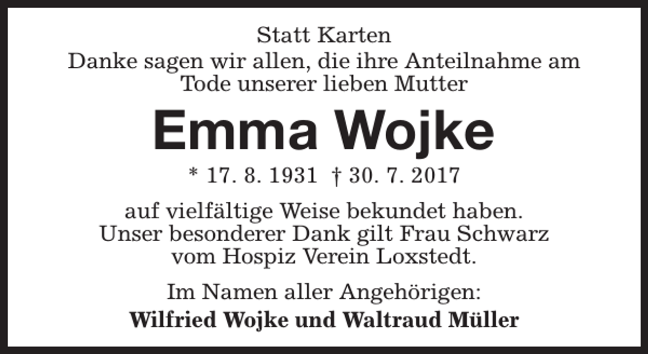 <p>Statt Karten<br />Danke sagen wir allen, die ihre Anteilnahme am<br />Tode unserer lieben Mutter</p><p>Emma Wojke<br />* 17. 8. 1931 † 30. 7. 2017</p><p>auf vielfältige Weise bekundet haben.<br />Unser besonderer Dank gilt Frau Schwarz<br />vom Hospiz Verein Loxstedt.<br />Im Namen aller Angehörigen:<br />Wilfried Wojke und Waltraud Müller</p>