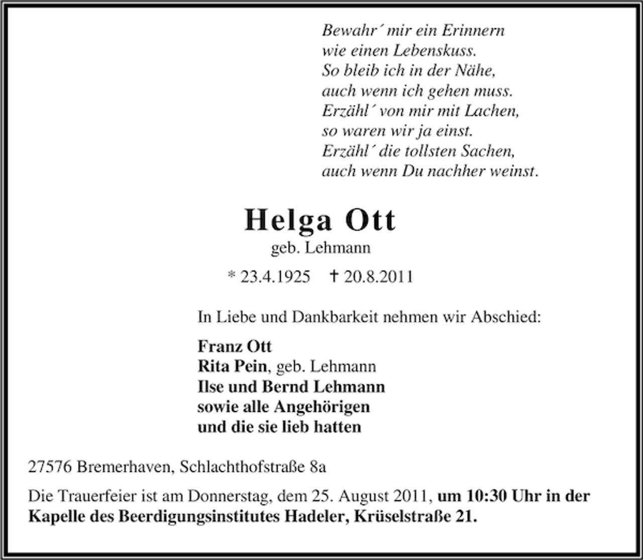 <p>Bewahr´ mir ein Erinnern<br />wie einen Lebenskuss.<br />So bleib ich in der Nähe,<br />auch wenn ich gehen muss.<br />Erzähl´ von mir mit Lachen,<br />so waren wir ja einst.<br />Erzähl´ die tollsten Sachen,<br />auch wenn Du nachher weinst.</p><p>Helga Ott<br />geb. Lehmann<br />* 23.4.1925</p><p>20.8.2011</p><p>In Liebe und Dankbarkeit nehmen wir Abschied:<br />Franz Ott<br />Rita Pein, geb. Lehmann<br />Ilse und Bernd Lehmann<br />sowie alle Angehörigen<br />und die sie lieb hatten<br />27576 Bremerhaven, Schlachthofstraße 8a<br />Die Trauerfeier ist am Donnerstag, dem 25. August 2011, um 10:30 Uhr in der<br />Kapelle des Beerdigungsinstitutes Hadeler, Krüselstraße 21.</p>