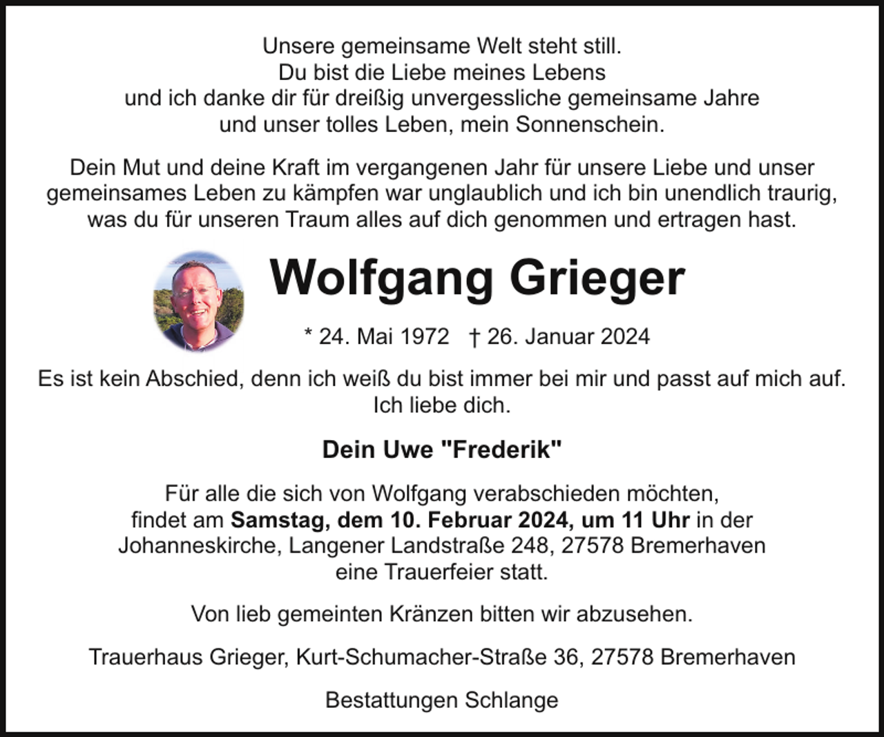 <p>Unsere gemeinsame Welt steht still.<br />Du bist die Liebe meines Lebens<br />und ich danke dir für dreißig unvergessliche gemeinsame Jahre<br />und unser tolles Leben, mein Sonnenschein.<br />Dein Mut und deine Kraft im vergangenen Jahr für unsere Liebe und unser<br />gemeinsames Leben zu kämpfen war unglaublich und ich bin unendlich traurig,<br />was du für unseren Traum alles auf dich genommen und ertragen hast.</p><p>Wolfgang Grieger<br />* 24. Mai 1972 † 26. Januar 2024<br />Es ist kein Abschied, denn ich weiß du bist immer bei mir und passt auf mich auf.<br />Ich liebe dich.</p><p>Dein Uwe "Frederik"<br />Für alle die sich von Wolfgang verabschieden möchten,<br />findet am Samstag, dem 10. Februar 2024, um 11 Uhr in der<br />Johanneskirche, Langener Landstraße 248, 27578 Bremerhaven<br />eine Trauerfeier statt.<br />Von lieb gemeinten Kränzen bitten wir abzusehen.<br />Trauerhaus Grieger, Kurt-Schumacher-Straße 36, 27578 Bremerhaven<br />Bestattungen Schlange</p>