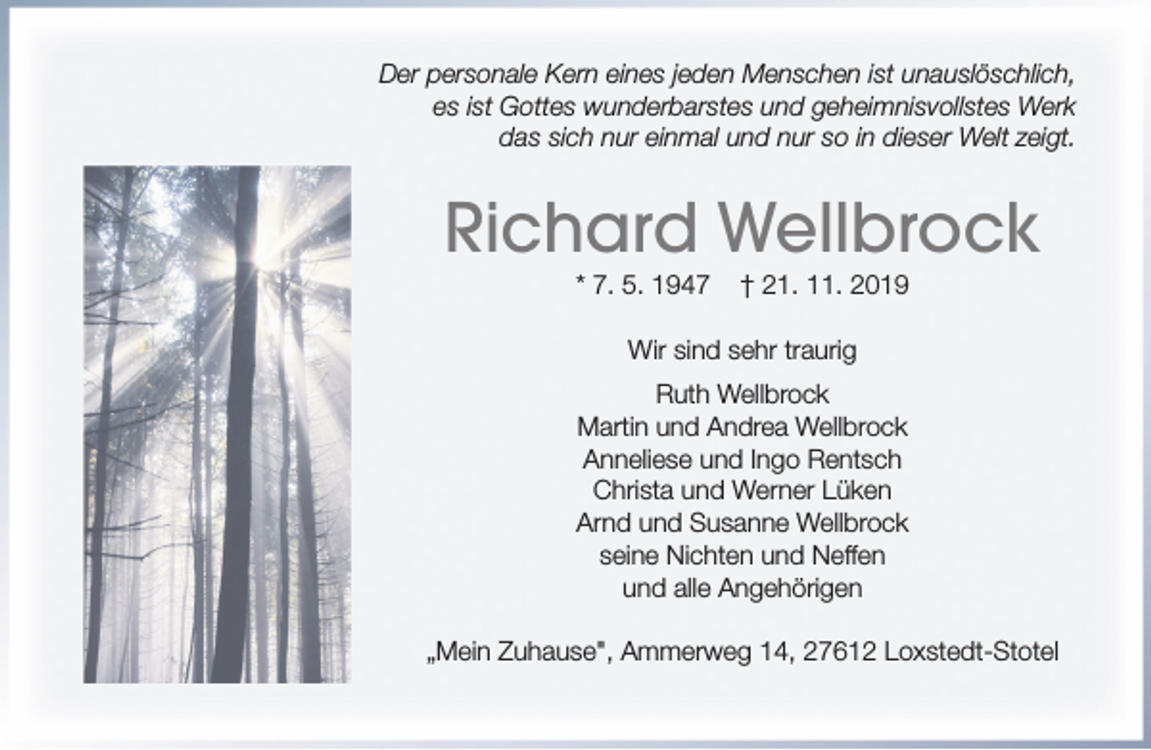 <p>Der personale Kern eines jeden Menschen ist unauslöschlich,<br />es ist Gottes wunderbarstes und geheimnisvollstes Werk<br />das sich nur einmal und nur so in dieser Welt zeigt.</p><p>Richard Wellbrock<br />* 7. 5. 1947</p><p>† 21. 11. 2019</p><p>Wir sind sehr traurig<br />Ruth Wellbrock<br />Martin und Andrea Wellbrock<br />Anneliese und Ingo Rentsch<br />Christa und Werner Lüken<br />Arnd und Susanne Wellbrock<br />seine Nichten und Neffen<br />und alle Angehörigen<br />„Mein Zuhause", Ammerweg 14, 27612 Loxstedt-Stotel</p>