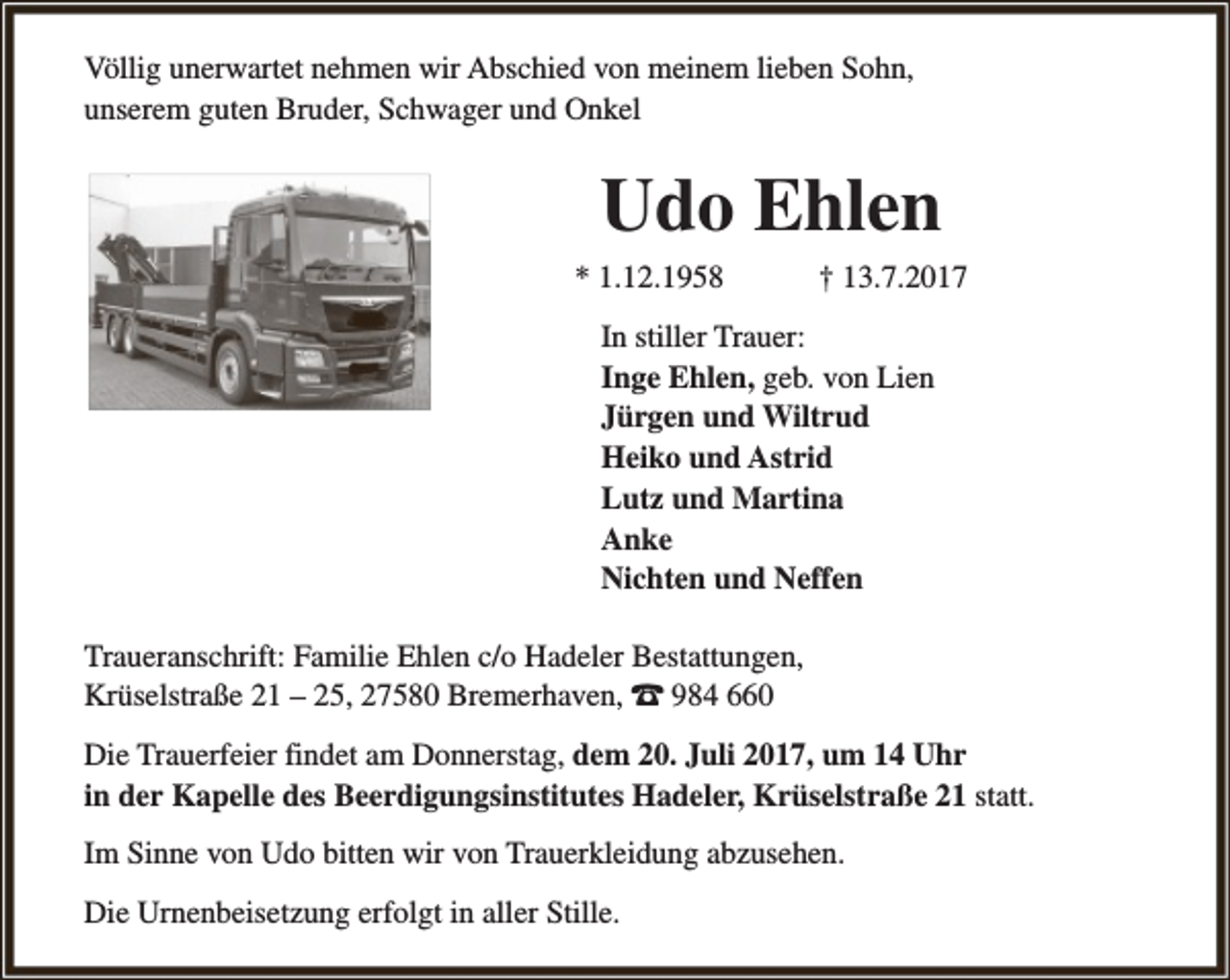 <p>Völlig unerwartet nehmen wir Abschied von meinem lieben Sohn,<br />unserem guten Bruder, Schwager und Onkel</p><p>Udo Ehlen<br />* 1.12.1958</p><p>† 13.7.2017</p><p>In stiller Trauer:<br />Inge Ehlen, geb. von Lien<br />Jürgen und Wiltrud<br />Heiko und Astrid<br />Lutz und Martina<br />Anke<br />Nichten und Neffen<br />Traueranschrift: Familie Ehlen c/o Hadeler Bestattungen,<br />Krüselstraße 21 – 25, 27580 Bremerhaven, z 984 660<br />Die Trauerfeier findet am Donnerstag, dem 20. Juli 2017, um 14 Uhr<br />in der Kapelle des Beerdigungsinstitutes Hadeler, Krüselstraße 21 statt.<br />Im Sinne von Udo bitten wir von Trauerkleidung abzusehen.<br />Die Urnenbeisetzung erfolgt in aller Stille.</p>