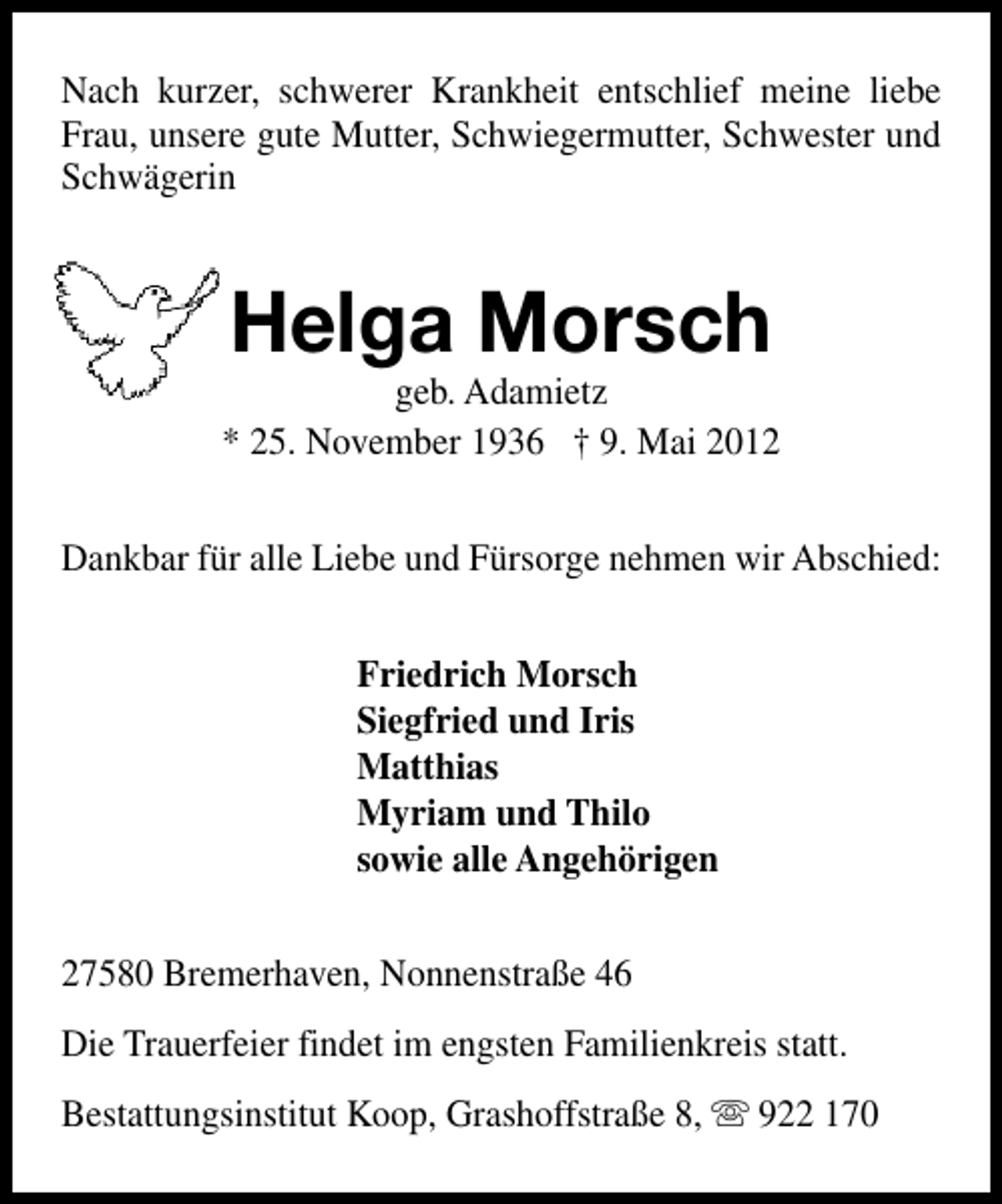 <p>Nach kurzer, schwerer Krankheit entschlief meine liebe<br />Frau, unsere gute Mutter, Schwiegermutter, Schwester und<br />Schwägerin</p><p>Helga Morsch</p><p>geb. Adamietz<br />* 25. November 1936 † 9. Mai 2012<br />Dankbar für alle Liebe und Fürsorge nehmen wir Abschied:<br />Friedrich Morsch<br />Siegfried und Iris<br />Matthias<br />Myriam und Thilo<br />sowie alle Angehörigen<br />27580 Bremerhaven, Nonnenstraße 46<br />Die Trauerfeier findet im engsten Familienkreis statt.<br />Bestattungsinstitut Koop, Grashoffstraße 8, s 922 170</p>